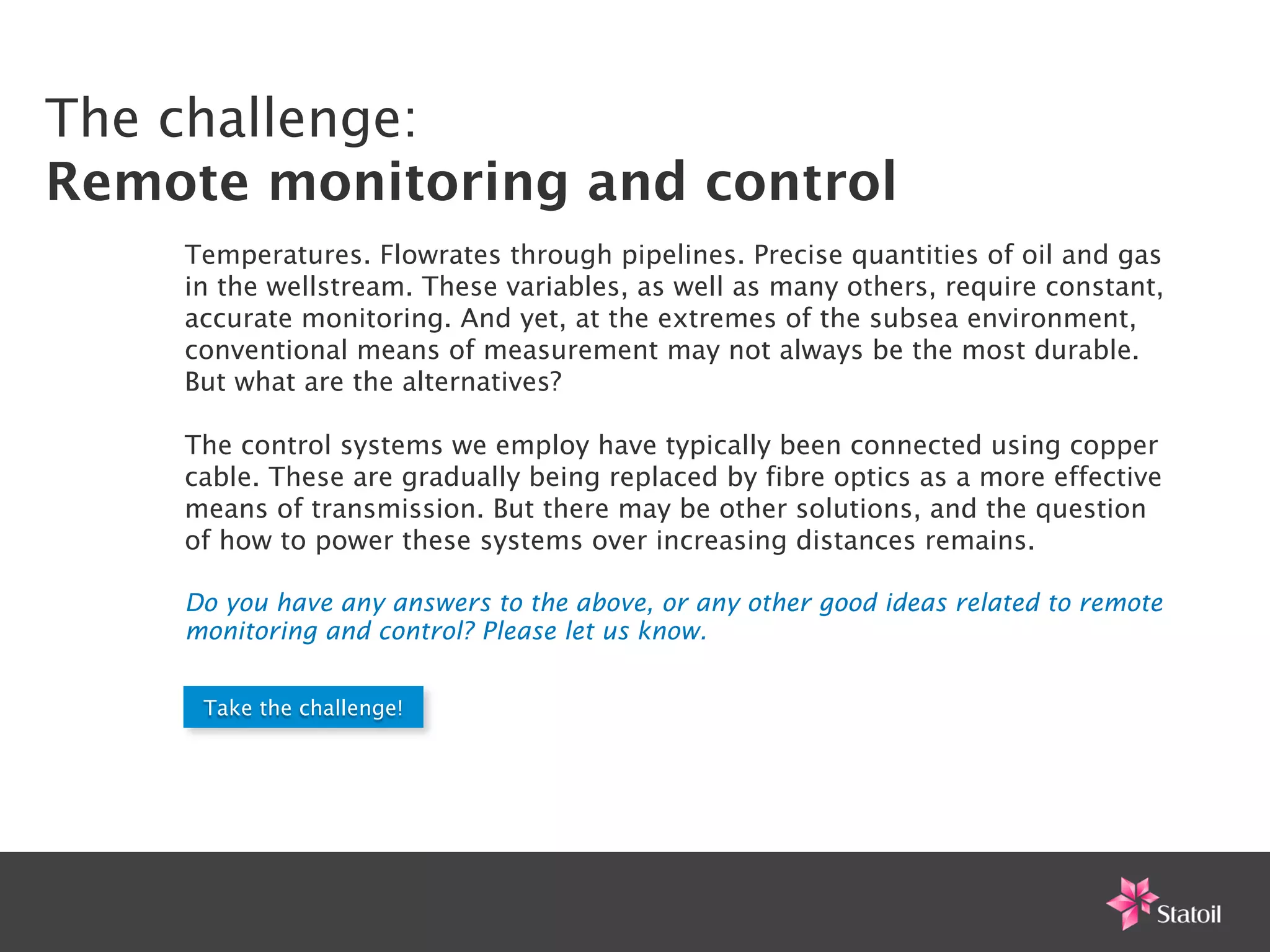 The challenge:
Remote monitoring and control
    Temperatures. Flowrates through pipelines. Precise quantities of oil and gas
    in the wellstream. These variables, as well as many others, require constant,
    accurate monitoring. And yet, at the extremes of the subsea environment,
    conventional means of measurement may not always be the most durable.
    But what are the alternatives?

    The control systems we employ have typically been connected using copper
    cable. These are gradually being replaced by fibre optics as a more effective
    means of transmission. But there may be other solutions, and the question
    of how to power these systems over increasing distances remains.

    Do you have any answers to the above, or any other good ideas related to remote
    monitoring and control? Please let us know.


     Take the challenge!
 