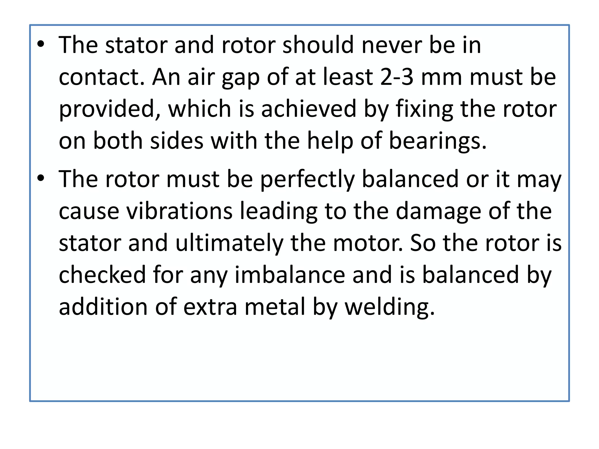• The stator and rotor should never be in
contact. An air gap of at least 2-3 mm must be
provided, which is achieved by fixing the rotor
on both sides with the help of bearings.
• The rotor must be perfectly balanced or it may
cause vibrations leading to the damage of the
stator and ultimately the motor. So the rotor is
checked for any imbalance and is balanced by
addition of extra metal by welding.
 