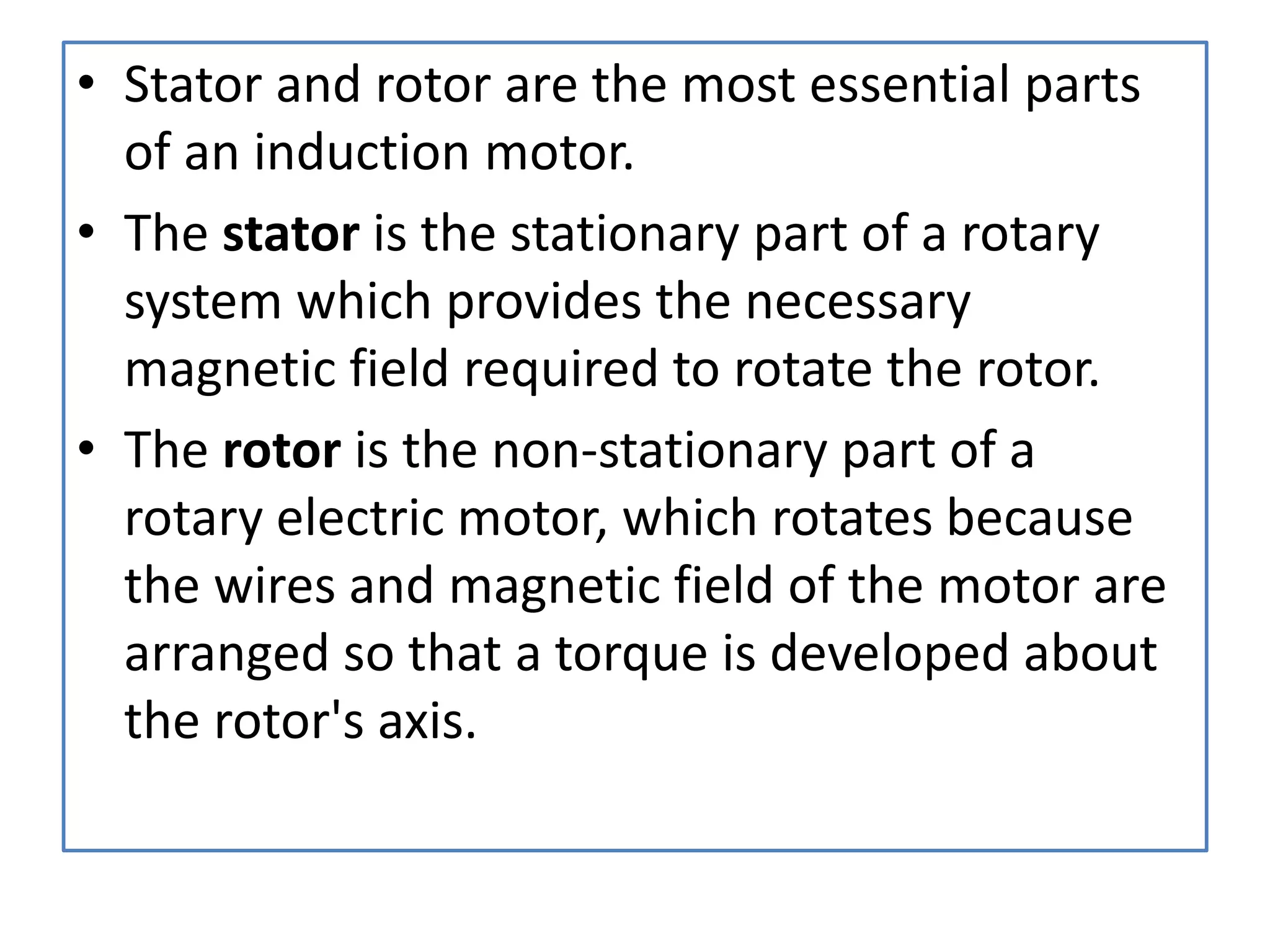 • Stator and rotor are the most essential parts
of an induction motor.
• The stator is the stationary part of a rotary
system which provides the necessary
magnetic field required to rotate the rotor.
• The rotor is the non-stationary part of a
rotary electric motor, which rotates because
the wires and magnetic field of the motor are
arranged so that a torque is developed about
the rotor's axis.
 