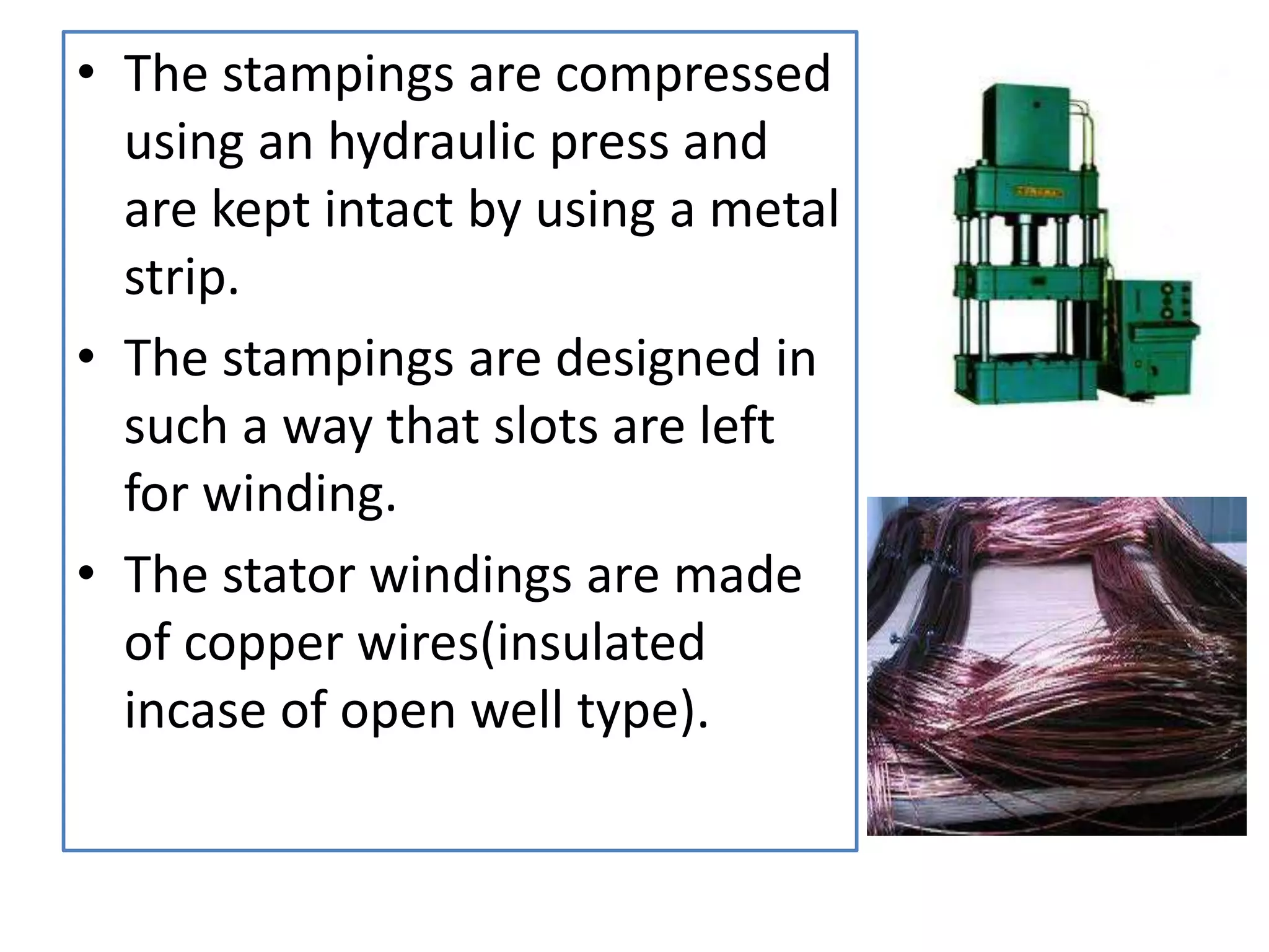 • The stampings are compressed
using an hydraulic press and
are kept intact by using a metal
strip.
• The stampings are designed in
such a way that slots are left
for winding.
• The stator windings are made
of copper wires(insulated
incase of open well type).
 