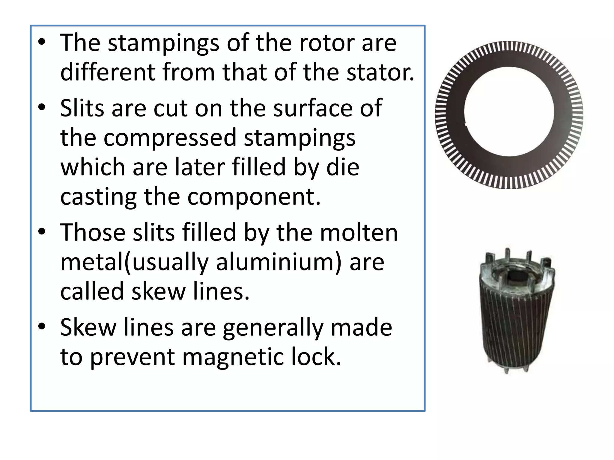• The stampings of the rotor are
different from that of the stator.
• Slits are cut on the surface of
the compressed stampings
which are later filled by die
casting the component.
• Those slits filled by the molten
metal(usually aluminium) are
called skew lines.
• Skew lines are generally made
to prevent magnetic lock.
 