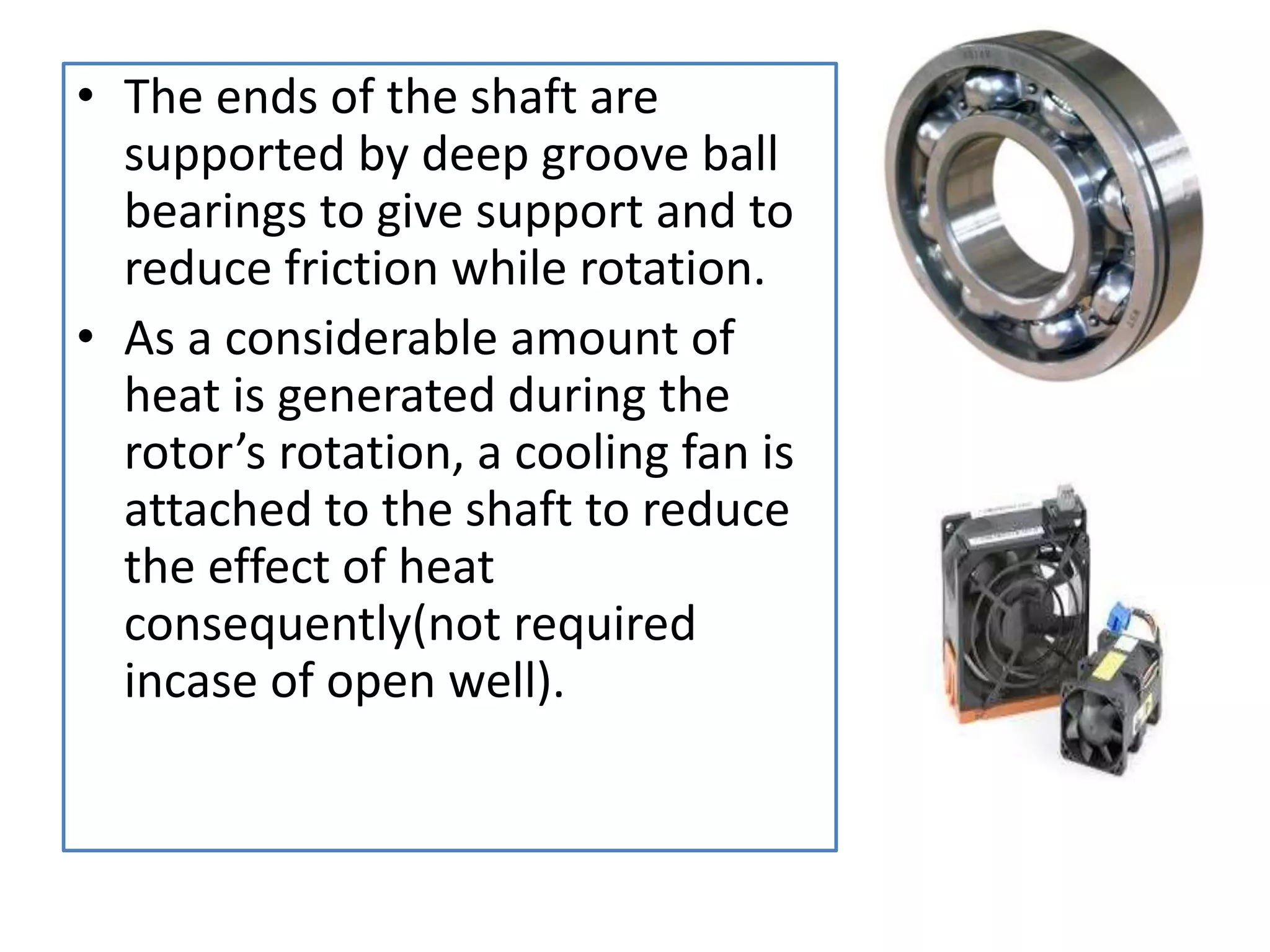 • The ends of the shaft are
supported by deep groove ball
bearings to give support and to
reduce friction while rotation.
• As a considerable amount of
heat is generated during the
rotor’s rotation, a cooling fan is
attached to the shaft to reduce
the effect of heat
consequently(not required
incase of open well).
 