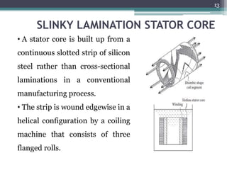 SLINKY LAMINATION STATOR CORE
• A stator core is built up from a
continuous slotted strip of silicon
steel rather than cross-sectional
laminations in a conventional
manufacturing process.
• The strip is wound edgewise in a
helical configuration by a coiling
machine that consists of three
flanged rolls.
13
 