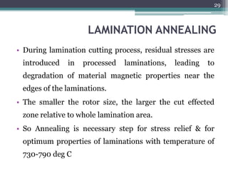 LAMINATION ANNEALING
• During lamination cutting process, residual stresses are
introduced in processed laminations, leading to
degradation of material magnetic properties near the
edges of the laminations.
• The smaller the rotor size, the larger the cut effected
zone relative to whole lamination area.
• So Annealing is necessary step for stress relief & for
optimum properties of laminations with temperature of
730-790 deg C
29
 