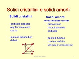 Solidi cristallini e solidi amorfiSolidi cristallini e solidi amorfi
Solidi amorfi
liquidi ad elevata viscosità
 - disposizione
 disordinata delle
 particelle
 - punto di fusione
 non ben definito
 (intervallo di rammollimento)
Solidi cristallini
• - particelle disposte
• regolarmente nello
• spazio
 - punto di fusione ben
 definito
Prof.ssa Pina RussoProf.ssa Pina Russo 44
 