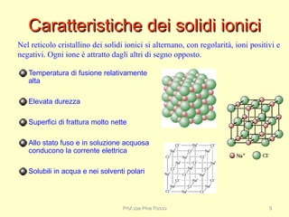 Caratteristiche dei solidi ioniciCaratteristiche dei solidi ionici
Temperatura di fusione relativamente
alta
Elevata durezza
Superfici di frattura molto nette
Allo stato fuso e in soluzione acquosa
conducono la corrente elettrica
Solubili in acqua e nei solventi polari
Nel reticolo cristallino dei solidi ionici si alternano, con regolarità, ioni positivi e
negativi. Ogni ione è attratto dagli altri di segno opposto.
Prof.ssa Pina RussoProf.ssa Pina Russo 88
 