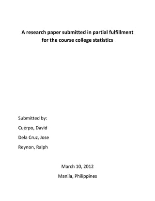 A research paper submitted in partial fulfillment
         for the course college statistics




Submitted by:
Cuerpo, David
Dela Cruz, Jose
Reynon, Ralph


                   March 10, 2012
                  Manila, Philippines
 