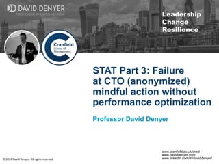 © 2019 David Denyer. All rights reserved.
PROFESSOR SPEAKER ADVISOR
Leadership
Change
Resilience
PROFESSOR SPEAKER ADVISOR
www.cranfield.ac.uk/oracl
www.daviddenyer.com
www.linkedin.com/in/daviddenyer/
STAT Part 3: Failure
at CTO (anonymized)
mindful action without
performance optimization
Professor David Denyer
 
