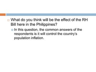    What do you think will be the effect of the RH
    Bill here in the Philippines?
     Inthis question, the common answers of the
      respondents is it will control the country’s
      population inflation.
 