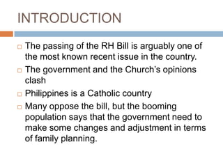 INTRODUCTION
   The passing of the RH Bill is arguably one of
    the most known recent issue in the country.
   The government and the Church’s opinions
    clash
   Philippines is a Catholic country
   Many oppose the bill, but the booming
    population says that the government need to
    make some changes and adjustment in terms
    of family planning.
 