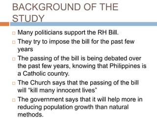BACKGROUND OF THE
STUDY
   Many politicians support the RH Bill.
   They try to impose the bill for the past few
    years
   The passing of the bill is being debated over
    the past few years, knowing that Philippines is
    a Catholic country.
   The Church says that the passing of the bill
    will “kill many innocent lives”
   The government says that it will help more in
    reducing population growth than natural
    methods.
 