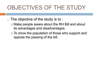 OBJECTIVES OF THE STUDY
   The objective of the study is to :
     Make   people aware about the RH Bill and about
      its advantages and disadvantages.
     To show the population of those who support and
      oppose the passing of the bill.
 