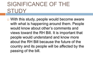 SIGNIFICANCE OF THE
STUDY
   With this study, people would become aware
    with what is happening around them. People
    would know about other’s comments and
    views toward the RH Bill. It is important that
    people would understand and know more
    about the RH Bill because the future of the
    country and its people will be affected by the
    passing of the bill.
 