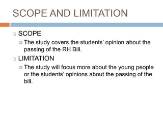 SCOPE AND LIMITATION
   SCOPE
     Thestudy covers the students’ opinion about the
     passing of the RH Bill.
   LIMITATION
     The  study will focus more about the young people
     or the students’ opinions about the passing of the
     bill.
 