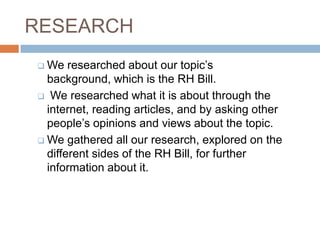 RESEARCH
 We   researched about our topic’s
  background, which is the RH Bill.
 We researched what it is about through the
  internet, reading articles, and by asking other
  people’s opinions and views about the topic.
 We gathered all our research, explored on the
  different sides of the RH Bill, for further
  information about it.
 
