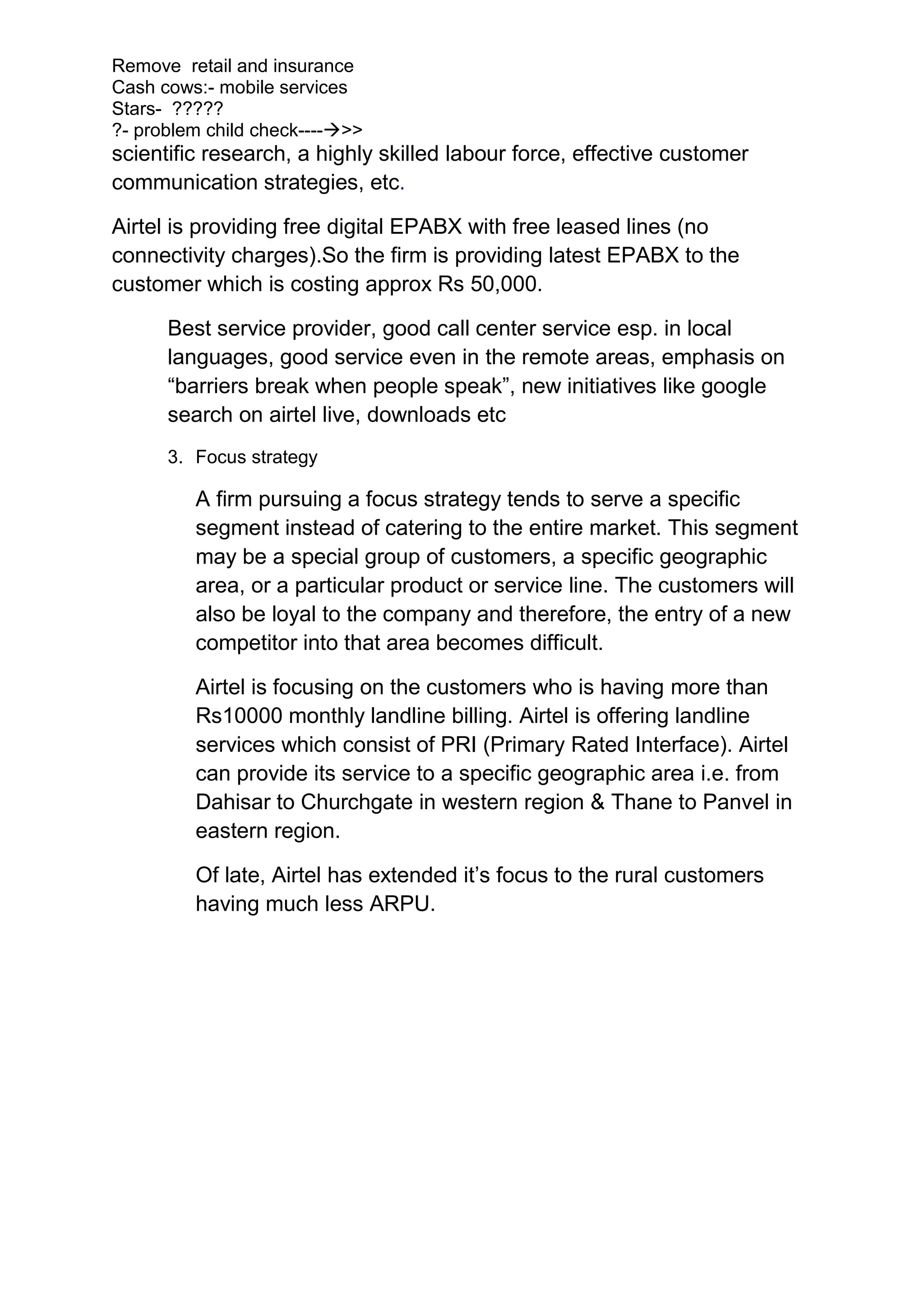 Remove retail and insurance
Cash cows:- mobile services
Stars- ?????
?- problem child check---->>
scientific research, a highly skilled labour force, effective customer
communication strategies, etc.

Airtel is providing free digital EPABX with free leased lines (no
connectivity charges).So the firm is providing latest EPABX to the
customer which is costing approx Rs 50,000.

      Best service provider, good call center service esp. in local
      languages, good service even in the remote areas, emphasis on
      “barriers break when people speak”, new initiatives like google
      search on airtel live, downloads etc
      3. Focus strategy

         A firm pursuing a focus strategy tends to serve a specific
         segment instead of catering to the entire market. This segment
         may be a special group of customers, a specific geographic
         area, or a particular product or service line. The customers will
         also be loyal to the company and therefore, the entry of a new
         competitor into that area becomes difficult.

         Airtel is focusing on the customers who is having more than
         Rs10000 monthly landline billing. Airtel is offering landline
         services which consist of PRI (Primary Rated Interface). Airtel
         can provide its service to a specific geographic area i.e. from
         Dahisar to Churchgate in western region & Thane to Panvel in
         eastern region.

         Of late, Airtel has extended it’s focus to the rural customers
         having much less ARPU.
 