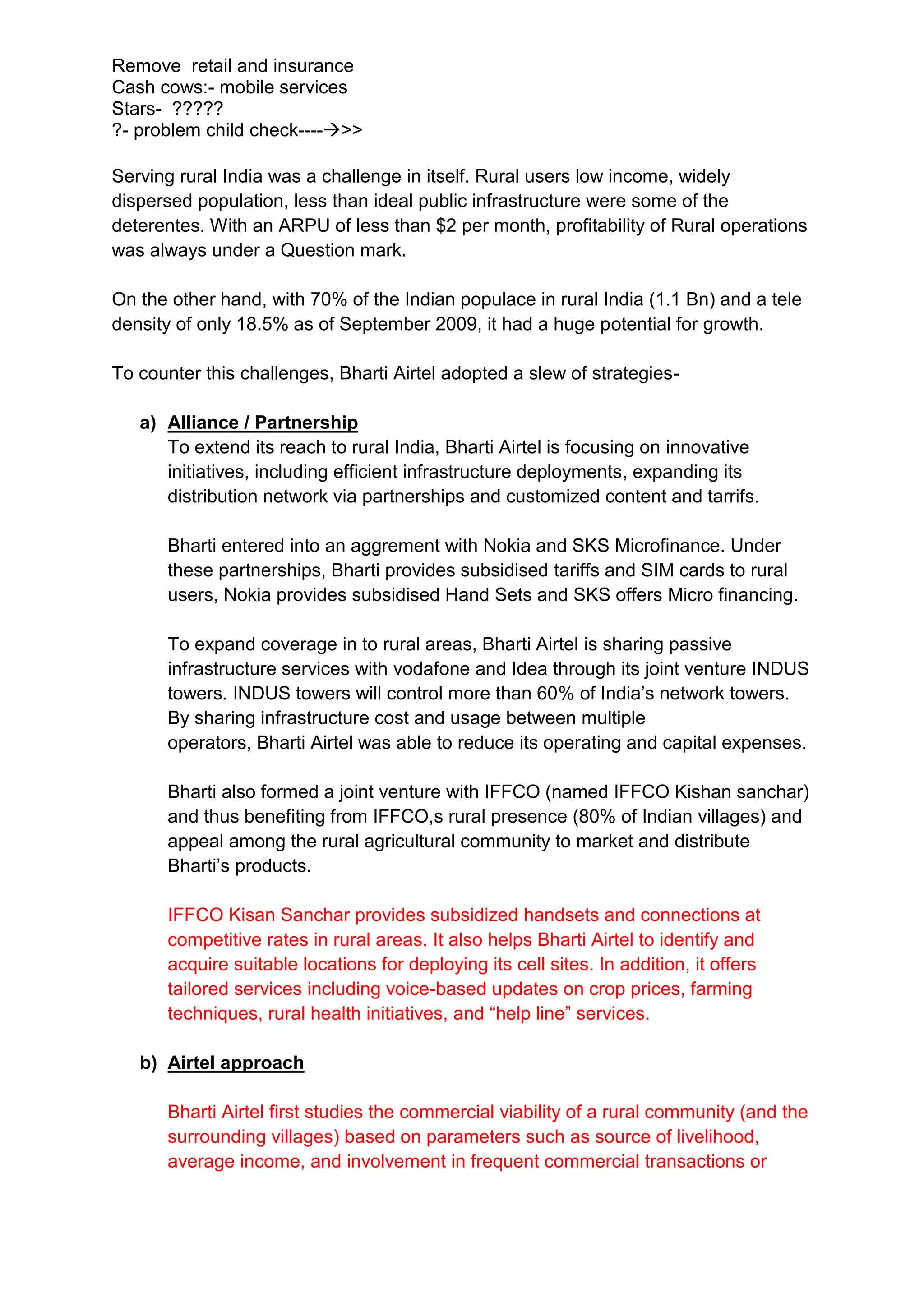 Remove retail and insurance
Cash cows:- mobile services
Stars- ?????
?- problem child check---->>

Serving rural India was a challenge in itself. Rural users low income, widely
dispersed population, less than ideal public infrastructure were some of the
deterentes. With an ARPU of less than $2 per month, profitability of Rural operations
was always under a Question mark.

On the other hand, with 70% of the Indian populace in rural India (1.1 Bn) and a tele
density of only 18.5% as of September 2009, it had a huge potential for growth.

To counter this challenges, Bharti Airtel adopted a slew of strategies-

   a) Alliance / Partnership
      To extend its reach to rural India, Bharti Airtel is focusing on innovative
      initiatives, including efficient infrastructure deployments, expanding its
      distribution network via partnerships and customized content and tarrifs.

      Bharti entered into an aggrement with Nokia and SKS Microfinance. Under
      these partnerships, Bharti provides subsidised tariffs and SIM cards to rural
      users, Nokia provides subsidised Hand Sets and SKS offers Micro financing.

      To expand coverage in to rural areas, Bharti Airtel is sharing passive
      infrastructure services with vodafone and Idea through its joint venture INDUS
      towers. INDUS towers will control more than 60% of India’s network towers.
      By sharing infrastructure cost and usage between multiple
      operators, Bharti Airtel was able to reduce its operating and capital expenses.

      Bharti also formed a joint venture with IFFCO (named IFFCO Kishan sanchar)
      and thus benefiting from IFFCO,s rural presence (80% of Indian villages) and
      appeal among the rural agricultural community to market and distribute
      Bharti’s products.

      IFFCO Kisan Sanchar provides subsidized handsets and connections at
      competitive rates in rural areas. It also helps Bharti Airtel to identify and
      acquire suitable locations for deploying its cell sites. In addition, it offers
      tailored services including voice-based updates on crop prices, farming
      techniques, rural health initiatives, and “help line” services.

   b) Airtel approach

      Bharti Airtel first studies the commercial viability of a rural community (and the
      surrounding villages) based on parameters such as source of livelihood,
      average income, and involvement in frequent commercial transactions or
 