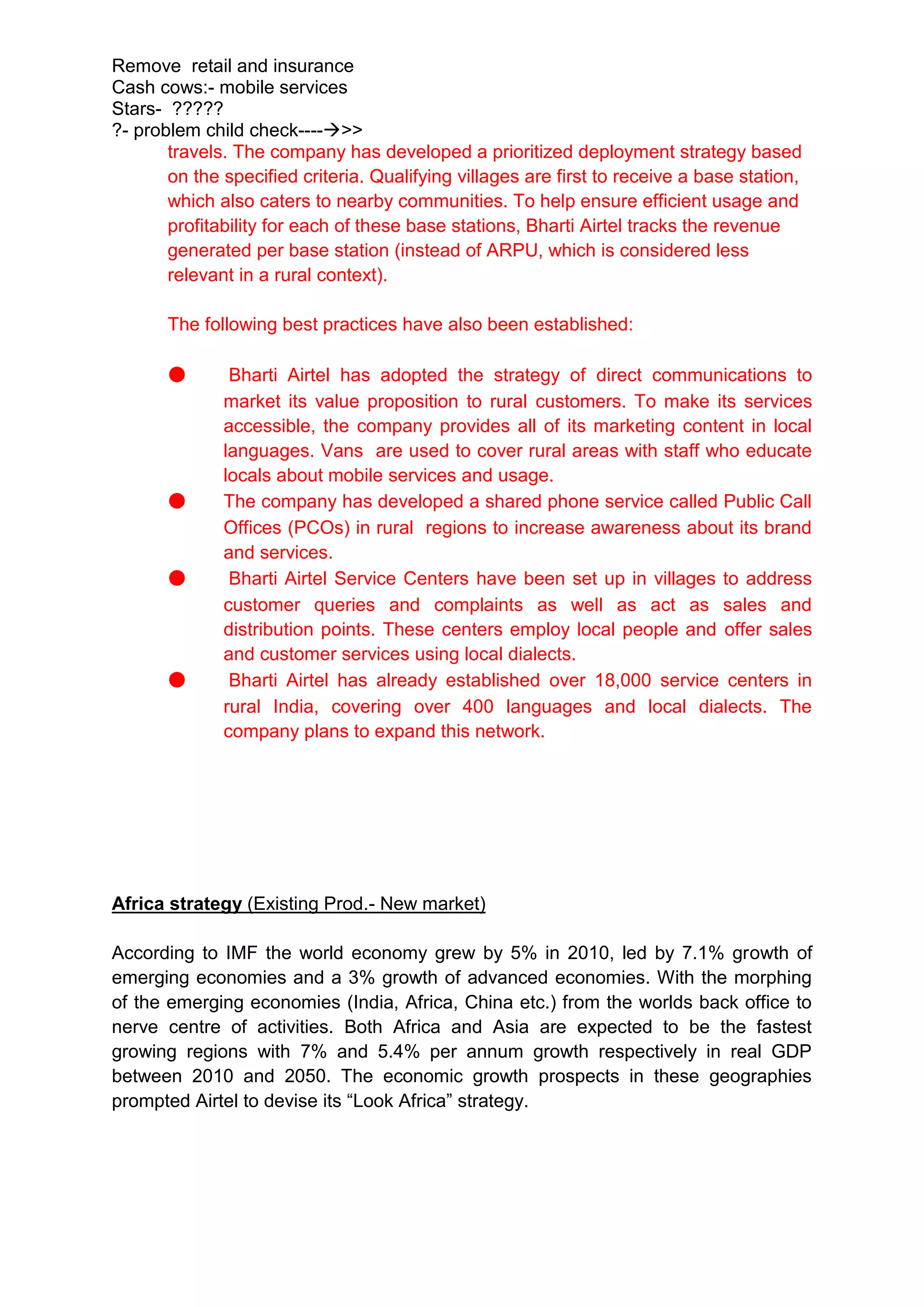 Remove retail and insurance
Cash cows:- mobile services
Stars- ?????
?- problem child check---->>
       travels. The company has developed a prioritized deployment strategy based
       on the specified criteria. Qualifying villages are first to receive a base station,
       which also caters to nearby communities. To help ensure efficient usage and
       profitability for each of these base stations, Bharti Airtel tracks the revenue
       generated per base station (instead of ARPU, which is considered less
       relevant in a rural context).

       The following best practices have also been established:

       ●       Bharti Airtel has adopted the strategy of direct communications to
              market its value proposition to rural customers. To make its services
              accessible, the company provides all of its marketing content in local
              languages. Vans are used to cover rural areas with staff who educate
              locals about mobile services and usage.
       ●      The company has developed a shared phone service called Public Call
              Offices (PCOs) in rural regions to increase awareness about its brand
              and services.
       ●       Bharti Airtel Service Centers have been set up in villages to address
              customer queries and complaints as well as act as sales and
              distribution points. These centers employ local people and offer sales
              and customer services using local dialects.
       ●       Bharti Airtel has already established over 18,000 service centers in
              rural India, covering over 400 languages and local dialects. The
              company plans to expand this network.




Africa strategy (Existing Prod.- New market)

According to IMF the world economy grew by 5% in 2010, led by 7.1% growth of
emerging economies and a 3% growth of advanced economies. With the morphing
of the emerging economies (India, Africa, China etc.) from the worlds back office to
nerve centre of activities. Both Africa and Asia are expected to be the fastest
growing regions with 7% and 5.4% per annum growth respectively in real GDP
between 2010 and 2050. The economic growth prospects in these geographies
prompted Airtel to devise its “Look Africa” strategy.
 