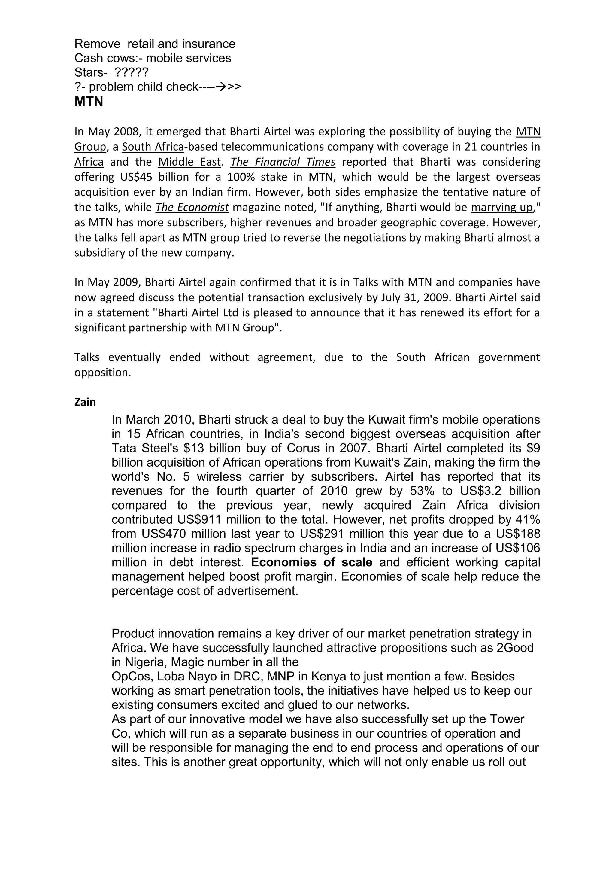 Remove retail and insurance
Cash cows:- mobile services
Stars- ?????
?- problem child check---->>
MTN

In May 2008, it emerged that Bharti Airtel was exploring the possibility of buying the MTN
Group, a South Africa-based telecommunications company with coverage in 21 countries in
Africa and the Middle East. The Financial Times reported that Bharti was considering
offering US$45 billion for a 100% stake in MTN, which would be the largest overseas
acquisition ever by an Indian firm. However, both sides emphasize the tentative nature of
the talks, while The Economist magazine noted, "If anything, Bharti would be marrying up,"
as MTN has more subscribers, higher revenues and broader geographic coverage. However,
the talks fell apart as MTN group tried to reverse the negotiations by making Bharti almost a
subsidiary of the new company.

In May 2009, Bharti Airtel again confirmed that it is in Talks with MTN and companies have
now agreed discuss the potential transaction exclusively by July 31, 2009. Bharti Airtel said
in a statement "Bharti Airtel Ltd is pleased to announce that it has renewed its effort for a
significant partnership with MTN Group".

Talks eventually ended without agreement, due to the South African government
opposition.

Zain
       In March 2010, Bharti struck a deal to buy the Kuwait firm's mobile operations
       in 15 African countries, in India's second biggest overseas acquisition after
       Tata Steel's $13 billion buy of Corus in 2007. Bharti Airtel completed its $9
       billion acquisition of African operations from Kuwait's Zain, making the firm the
       world's No. 5 wireless carrier by subscribers. Airtel has reported that its
       revenues for the fourth quarter of 2010 grew by 53% to US$3.2 billion
       compared to the previous year, newly acquired Zain Africa division
       contributed US$911 million to the total. However, net profits dropped by 41%
       from US$470 million last year to US$291 million this year due to a US$188
       million increase in radio spectrum charges in India and an increase of US$106
       million in debt interest. Economies of scale and efficient working capital
       management helped boost profit margin. Economies of scale help reduce the
       percentage cost of advertisement.


       Product innovation remains a key driver of our market penetration strategy in
       Africa. We have successfully launched attractive propositions such as 2Good
       in Nigeria, Magic number in all the
       OpCos, Loba Nayo in DRC, MNP in Kenya to just mention a few. Besides
       working as smart penetration tools, the initiatives have helped us to keep our
       existing consumers excited and glued to our networks.
       As part of our innovative model we have also successfully set up the Tower
       Co, which will run as a separate business in our countries of operation and
       will be responsible for managing the end to end process and operations of our
       sites. This is another great opportunity, which will not only enable us roll out
 