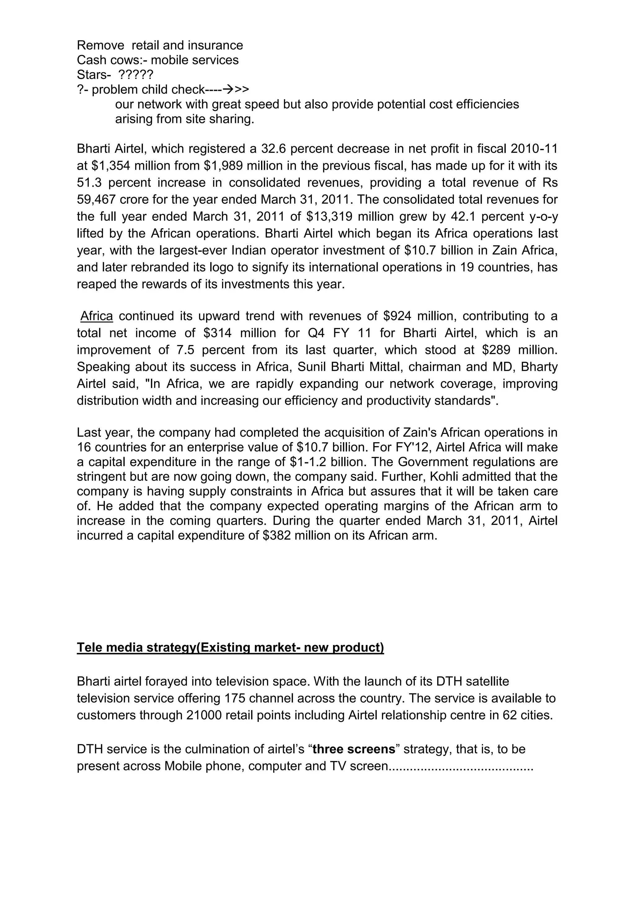 Remove retail and insurance
Cash cows:- mobile services
Stars- ?????
?- problem child check---->>
       our network with great speed but also provide potential cost efficiencies
       arising from site sharing.

Bharti Airtel, which registered a 32.6 percent decrease in net profit in fiscal 2010-11
at $1,354 million from $1,989 million in the previous fiscal, has made up for it with its
51.3 percent increase in consolidated revenues, providing a total revenue of Rs
59,467 crore for the year ended March 31, 2011. The consolidated total revenues for
the full year ended March 31, 2011 of $13,319 million grew by 42.1 percent y-o-y
lifted by the African operations. Bharti Airtel which began its Africa operations last
year, with the largest-ever Indian operator investment of $10.7 billion in Zain Africa,
and later rebranded its logo to signify its international operations in 19 countries, has
reaped the rewards of its investments this year.

 Africa continued its upward trend with revenues of $924 million, contributing to a
total net income of $314 million for Q4 FY 11 for Bharti Airtel, which is an
improvement of 7.5 percent from its last quarter, which stood at $289 million.
Speaking about its success in Africa, Sunil Bharti Mittal, chairman and MD, Bharty
Airtel said, "In Africa, we are rapidly expanding our network coverage, improving
distribution width and increasing our efficiency and productivity standards".

Last year, the company had completed the acquisition of Zain's African operations in
16 countries for an enterprise value of $10.7 billion. For FY'12, Airtel Africa will make
a capital expenditure in the range of $1-1.2 billion. The Government regulations are
stringent but are now going down, the company said. Further, Kohli admitted that the
company is having supply constraints in Africa but assures that it will be taken care
of. He added that the company expected operating margins of the African arm to
increase in the coming quarters. During the quarter ended March 31, 2011, Airtel
incurred a capital expenditure of $382 million on its African arm.




Tele media strategy(Existing market- new product)

Bharti airtel forayed into television space. With the launch of its DTH satellite
television service offering 175 channel across the country. The service is available to
customers through 21000 retail points including Airtel relationship centre in 62 cities.

DTH service is the culmination of airtel’s “three screens” strategy, that is, to be
present across Mobile phone, computer and TV screen.........................................
 