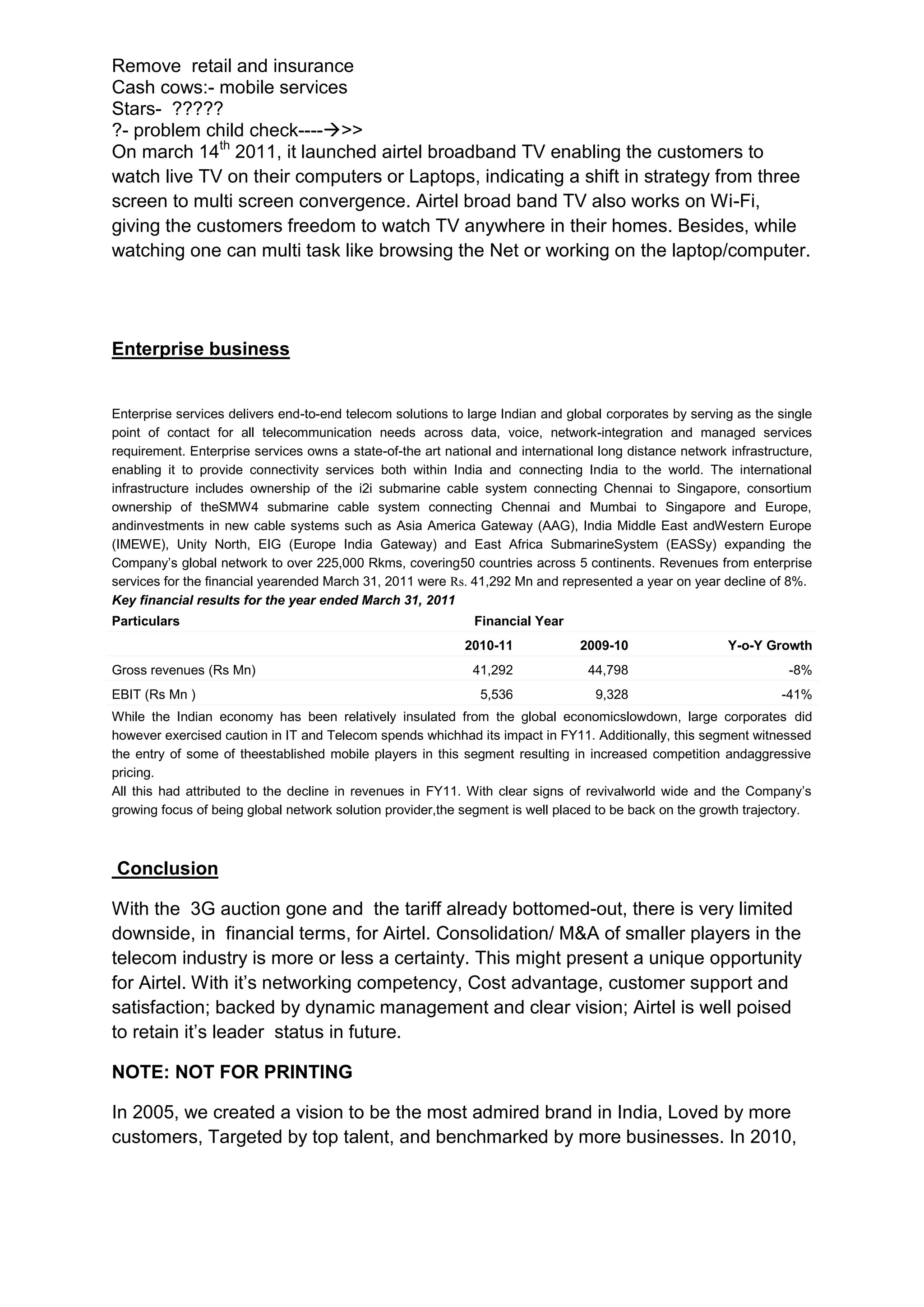 Remove retail and insurance
Cash cows:- mobile services
Stars- ?????
?- problem child check---->>
On march 14th 2011, it launched airtel broadband TV enabling the customers to
watch live TV on their computers or Laptops, indicating a shift in strategy from three
screen to multi screen convergence. Airtel broad band TV also works on Wi-Fi,
giving the customers freedom to watch TV anywhere in their homes. Besides, while
watching one can multi task like browsing the Net or working on the laptop/computer.




Enterprise business


Enterprise services delivers end-to-end telecom solutions to large Indian and global corporates by serving as the single
point of contact for all telecommunication needs across data, voice, network-integration and managed services
requirement. Enterprise services owns a state-of-the art national and international long distance network infrastructure,
enabling it to provide connectivity services both within India and connecting India to the world. The international
infrastructure includes ownership of the i2i submarine cable system connecting Chennai to Singapore, consortium
ownership of theSMW4 submarine cable system connecting Chennai and Mumbai to Singapore and Europe,
andinvestments in new cable systems such as Asia America Gateway (AAG), India Middle East andWestern Europe
(IMEWE), Unity North, EIG (Europe India Gateway) and East Africa SubmarineSystem (EASSy) expanding the
Company’s global network to over 225,000 Rkms, covering50 countries across 5 continents. Revenues from enterprise
services for the financial yearended March 31, 2011 were Rs. 41,292 Mn and represented a year on year decline of 8%.
Key financial results for the year ended March 31, 2011
Particulars                                                   Financial Year
                                                            2010-11             2009-10                   Y-o-Y Growth
Gross revenues (Rs Mn)                                        41,292              44,798                            -8%
EBIT (Rs Mn )                                                  5,536               9,328                           -41%
While the Indian economy has been relatively insulated from the global economicslowdown, large corporates did
however exercised caution in IT and Telecom spends whichhad its impact in FY11. Additionally, this segment witnessed
the entry of some of theestablished mobile players in this segment resulting in increased competition andaggressive
pricing.
All this had attributed to the decline in revenues in FY11. With clear signs of revivalworld wide and the Company’s
growing focus of being global network solution provider,the segment is well placed to be back on the growth trajectory.



Conclusion

With the 3G auction gone and the tariff already bottomed-out, there is very limited
downside, in financial terms, for Airtel. Consolidation/ M&A of smaller players in the
telecom industry is more or less a certainty. This might present a unique opportunity
for Airtel. With it’s networking competency, Cost advantage, customer support and
satisfaction; backed by dynamic management and clear vision; Airtel is well poised
to retain it’s leader status in future.

NOTE: NOT FOR PRINTING

In 2005, we created a vision to be the most admired brand in India, Loved by more
customers, Targeted by top talent, and benchmarked by more businesses. In 2010,
 