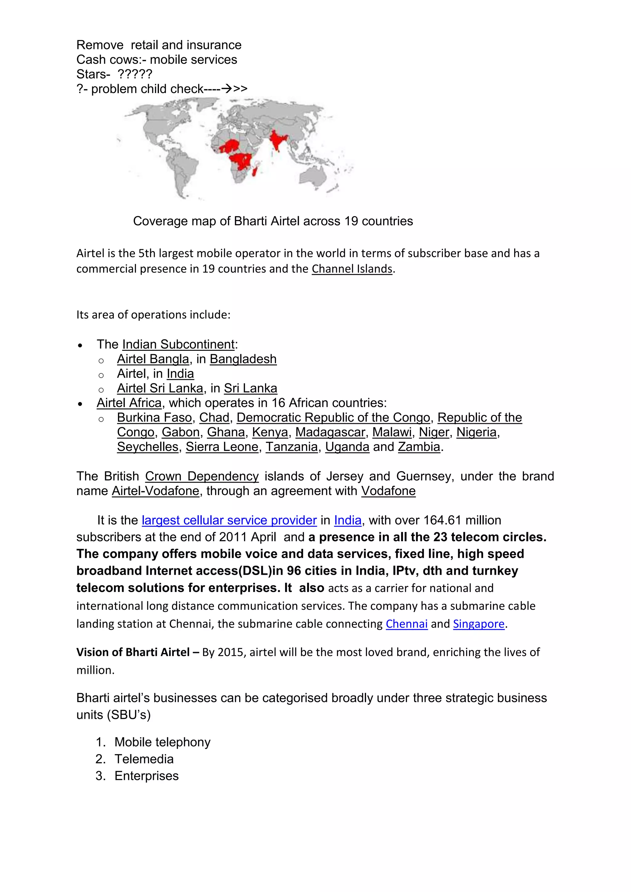 Remove retail and insurance
Cash cows:- mobile services
Stars- ?????
?- problem child check---->>




           Coverage map of Bharti Airtel across 19 countries

Airtel is the 5th largest mobile operator in the world in terms of subscriber base and has a
commercial presence in 19 countries and the Channel Islands.


Its area of operations include:

    The Indian Subcontinent:
    o Airtel Bangla, in Bangladesh
    o Airtel, in India
    o Airtel Sri Lanka, in Sri Lanka
    Airtel Africa, which operates in 16 African countries:
    o Burkina Faso, Chad, Democratic Republic of the Congo, Republic of the
        Congo, Gabon, Ghana, Kenya, Madagascar, Malawi, Niger, Nigeria,
        Seychelles, Sierra Leone, Tanzania, Uganda and Zambia.

The British Crown Dependency islands of Jersey and Guernsey, under the brand
name Airtel-Vodafone, through an agreement with Vodafone

    It is the largest cellular service provider in India, with over 164.61 million
subscribers at the end of 2011 April and a presence in all the 23 telecom circles.
The company offers mobile voice and data services, fixed line, high speed
broadband Internet access(DSL)in 96 cities in India, IPtv, dth and turnkey
telecom solutions for enterprises. It also acts as a carrier for national and
international long distance communication services. The company has a submarine cable
landing station at Chennai, the submarine cable connecting Chennai and Singapore.

Vision of Bharti Airtel – By 2015, airtel will be the most loved brand, enriching the lives of
million.

Bharti airtel’s businesses can be categorised broadly under three strategic business
units (SBU’s)

   1. Mobile telephony
   2. Telemedia
   3. Enterprises
 