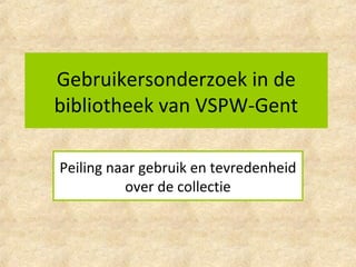 Gebruikersonderzoek in de
bibliotheek van VSPW-Gent
Peiling naar gebruik en tevredenheid
over de collectie
 