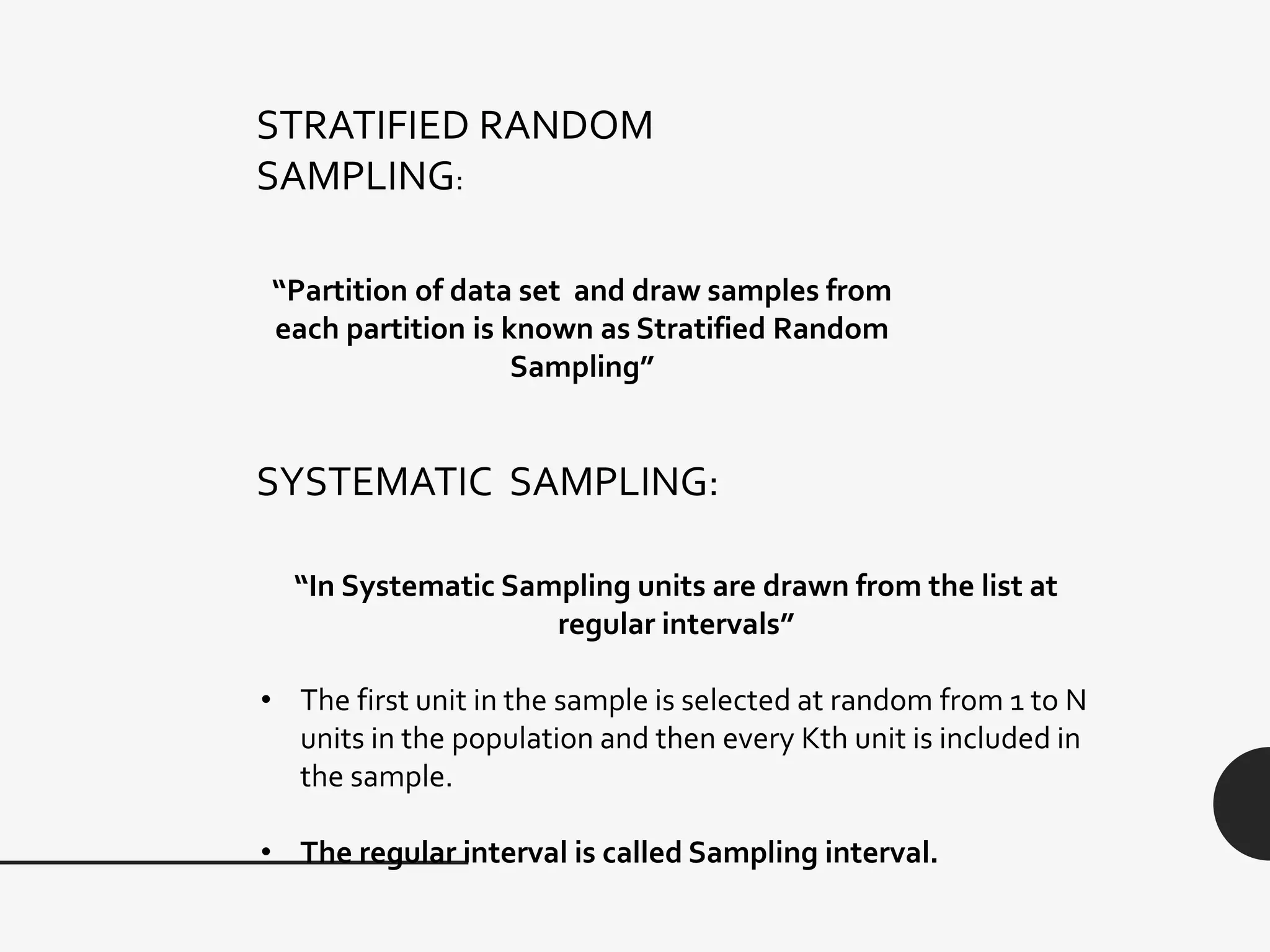 STRATIFIED RANDOM
SAMPLING:
“Partition of data set and draw samples from
each partition is known as Stratified Random
Sampling”
SYSTEMATIC SAMPLING:
“In Systematic Sampling units are drawn from the list at
regular intervals”
• The first unit in the sample is selected at random from 1 to N
units in the population and then every Kth unit is included in
the sample.
• The regular interval is called Sampling interval.
 