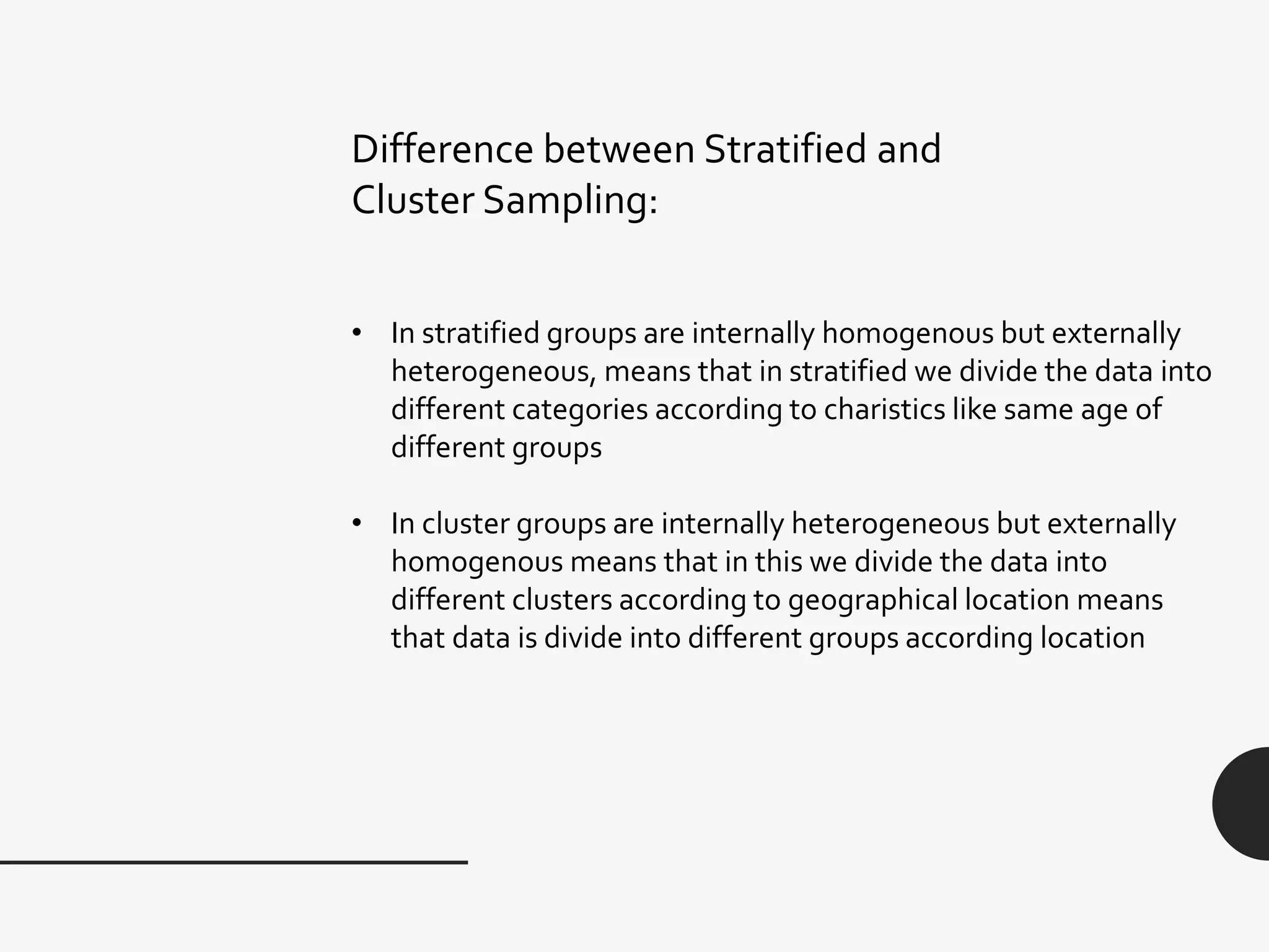 Difference between Stratified and
Cluster Sampling:
• In stratified groups are internally homogenous but externally
heterogeneous, means that in stratified we divide the data into
different categories according to charistics like same age of
different groups
• In cluster groups are internally heterogeneous but externally
homogenous means that in this we divide the data into
different clusters according to geographical location means
that data is divide into different groups according location
 