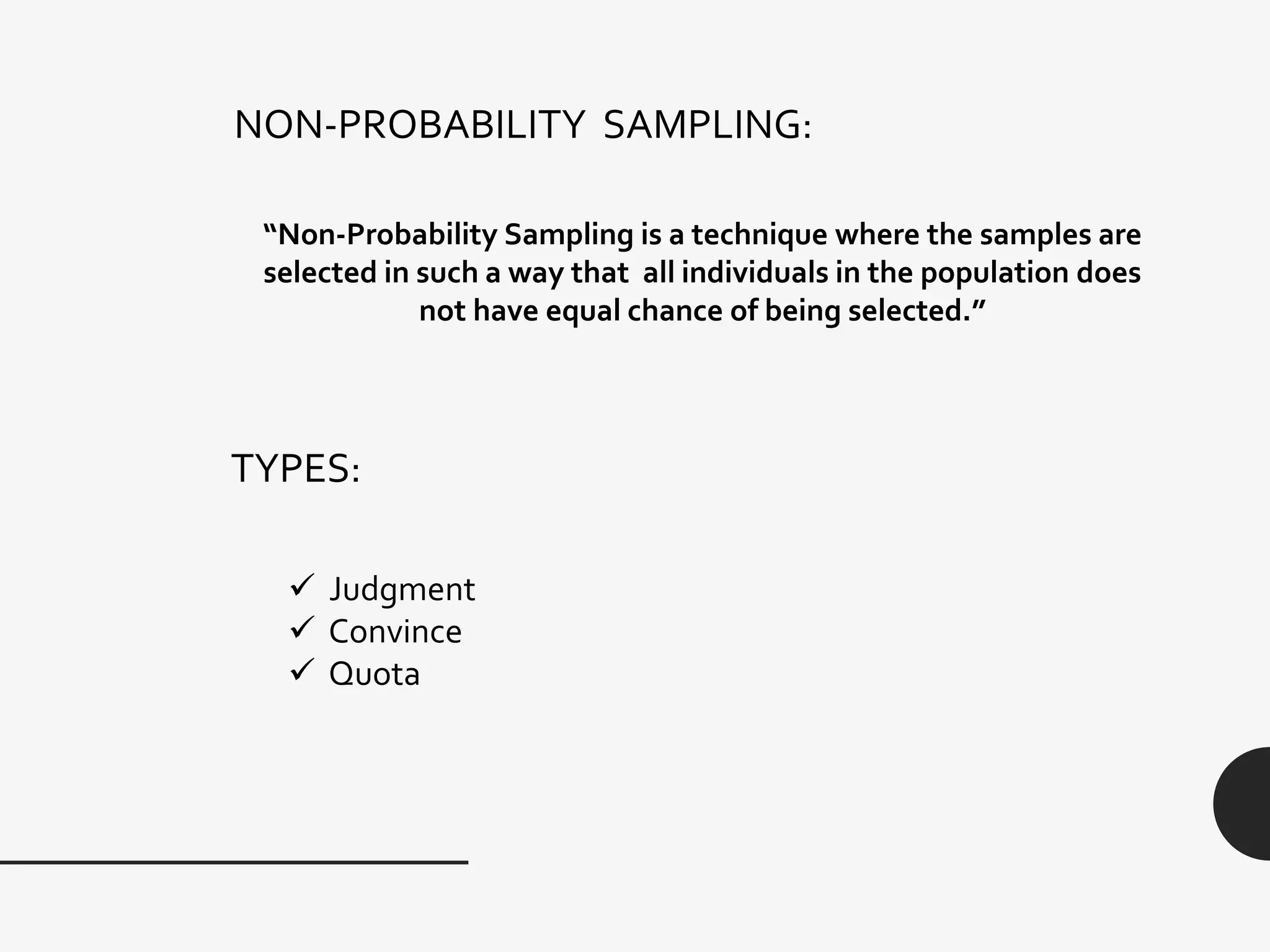 NON-PROBABILITY SAMPLING:
“Non-Probability Sampling is a technique where the samples are
selected in such a way that all individuals in the population does
not have equal chance of being selected.”
TYPES:
 Judgment
 Convince
 Quota
 