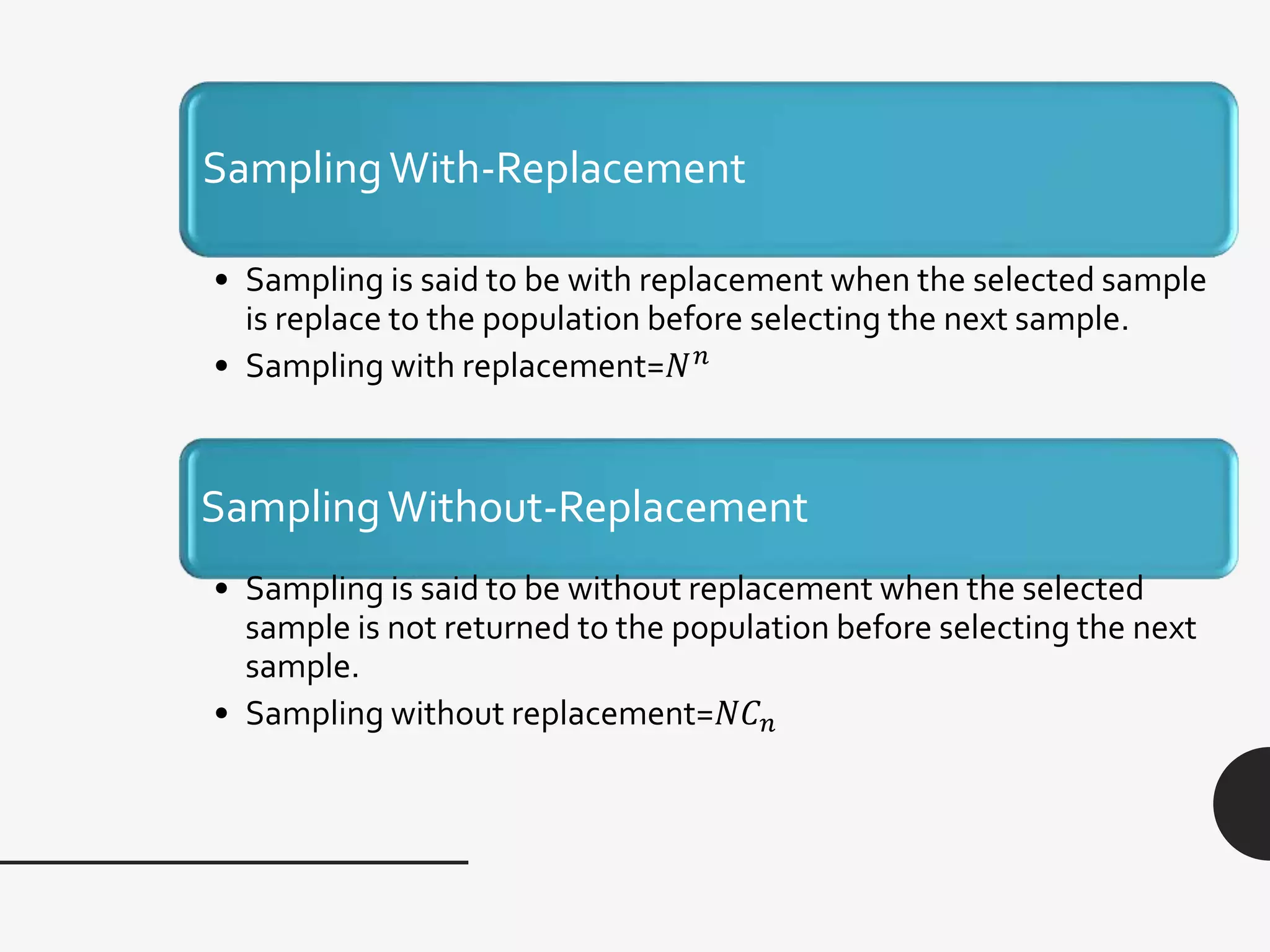 SamplingWith-Replacement
• Sampling is said to be with replacement when the selected sample
is replace to the population before selecting the next sample.
• Sampling with replacement=𝑁 𝑛
SamplingWithout-Replacement
• Sampling is said to be without replacement when the selected
sample is not returned to the population before selecting the next
sample.
• Sampling without replacement=𝑁𝐶 𝑛
 