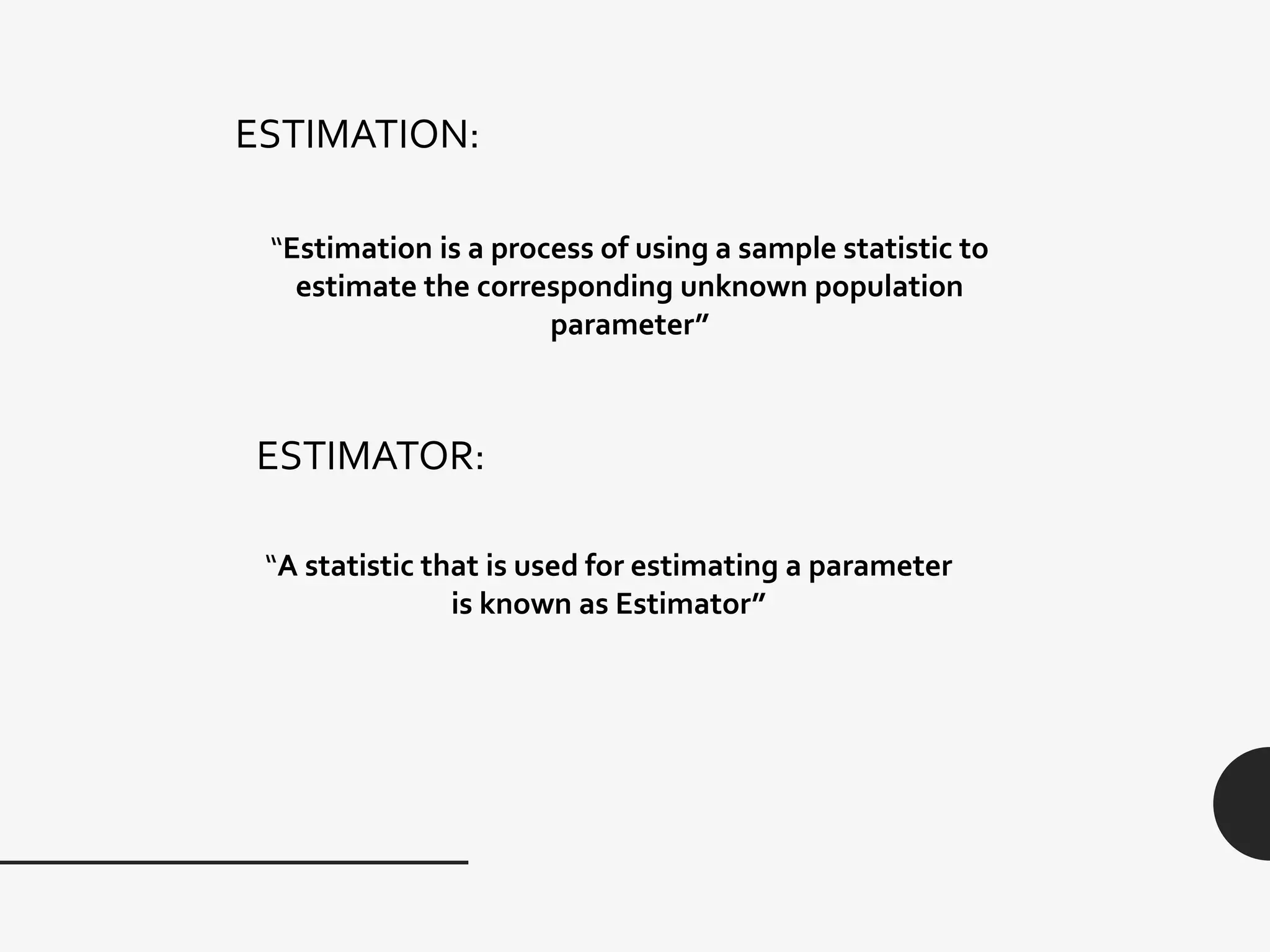 ESTIMATION:
“Estimation is a process of using a sample statistic to
estimate the corresponding unknown population
parameter”
ESTIMATOR:
“A statistic that is used for estimating a parameter
is known as Estimator”
 