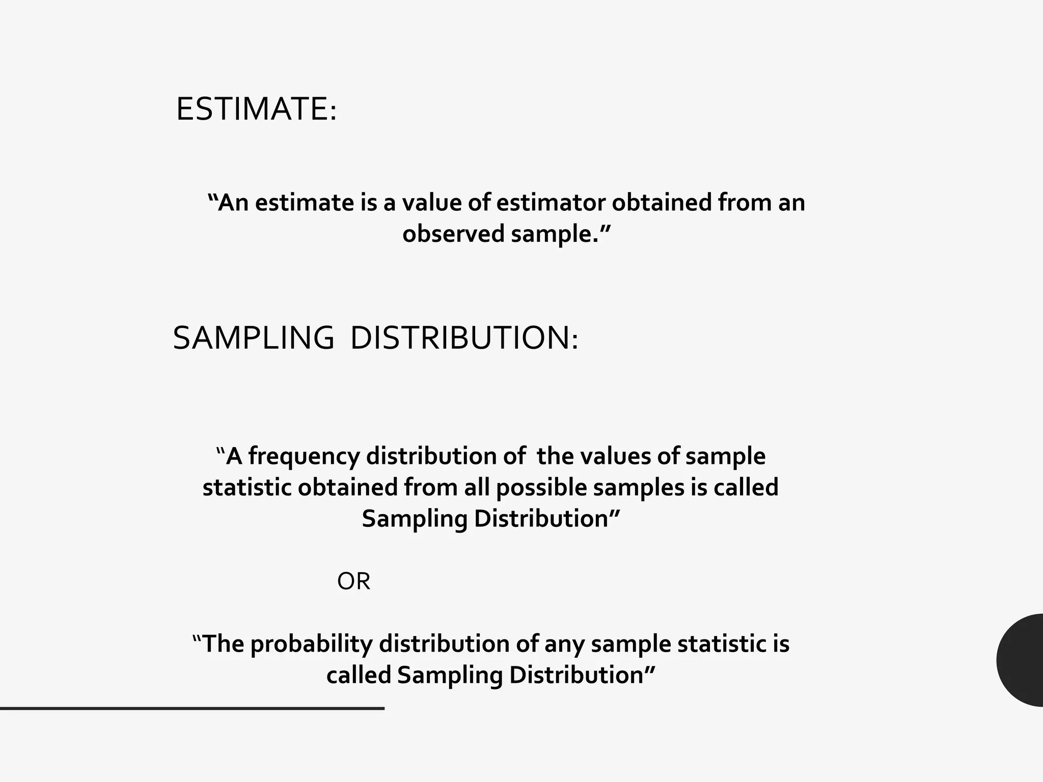 ESTIMATE:
“An estimate is a value of estimator obtained from an
observed sample.”
SAMPLING DISTRIBUTION:
“A frequency distribution of the values of sample
statistic obtained from all possible samples is called
Sampling Distribution”
OR
“The probability distribution of any sample statistic is
called Sampling Distribution”
 