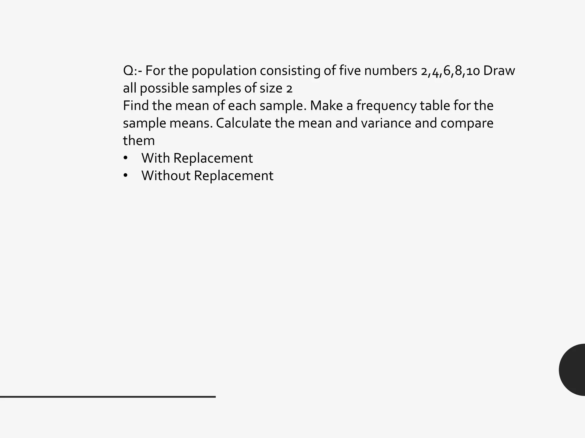 Q:- For the population consisting of five numbers 2,4,6,8,10 Draw
all possible samples of size 2
Find the mean of each sample. Make a frequency table for the
sample means. Calculate the mean and variance and compare
them
• With Replacement
• Without Replacement
 