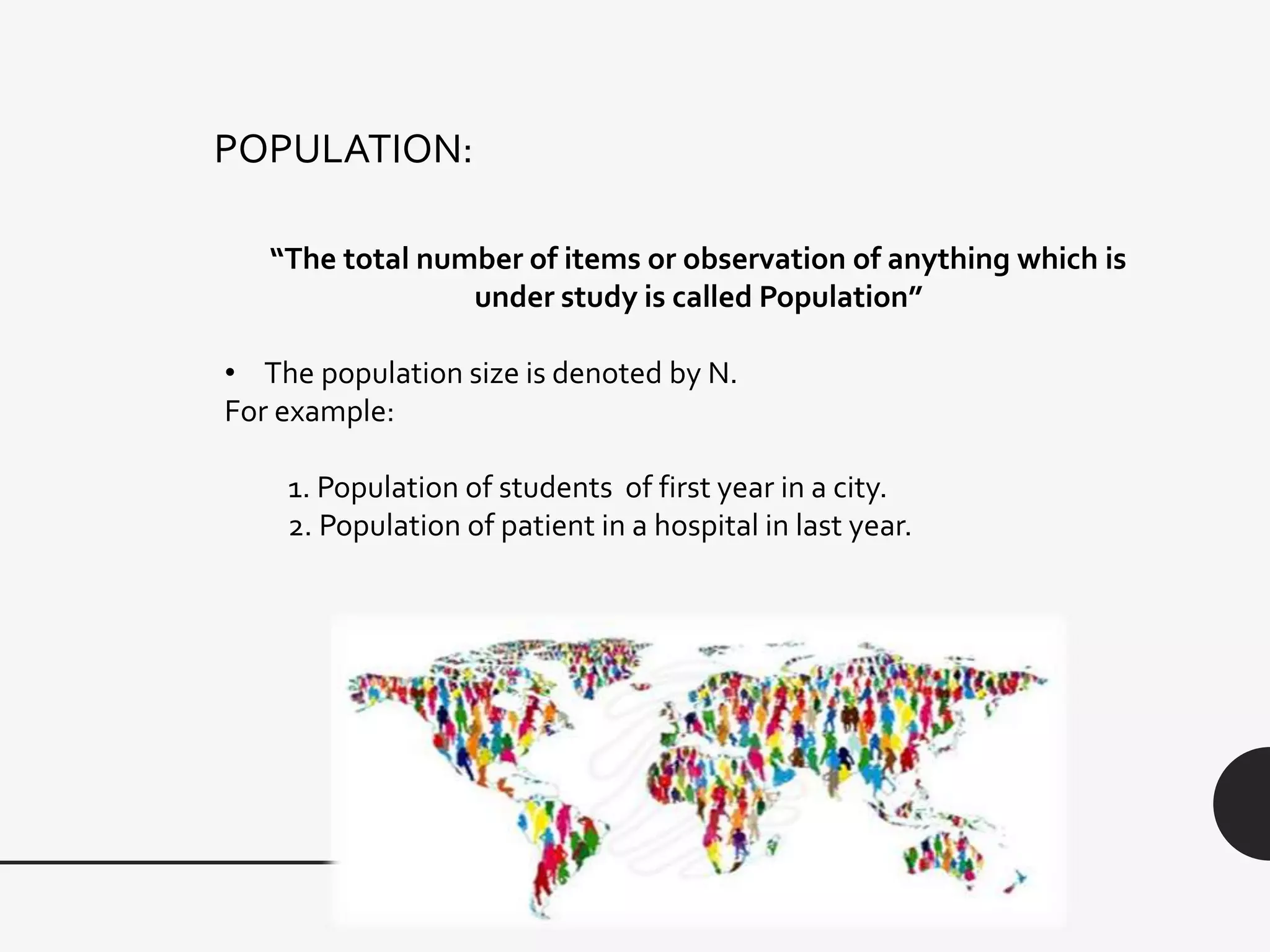 POPULATION:
“The total number of items or observation of anything which is
under study is called Population”
• The population size is denoted by N.
For example:
1. Population of students of first year in a city.
2. Population of patient in a hospital in last year.
 