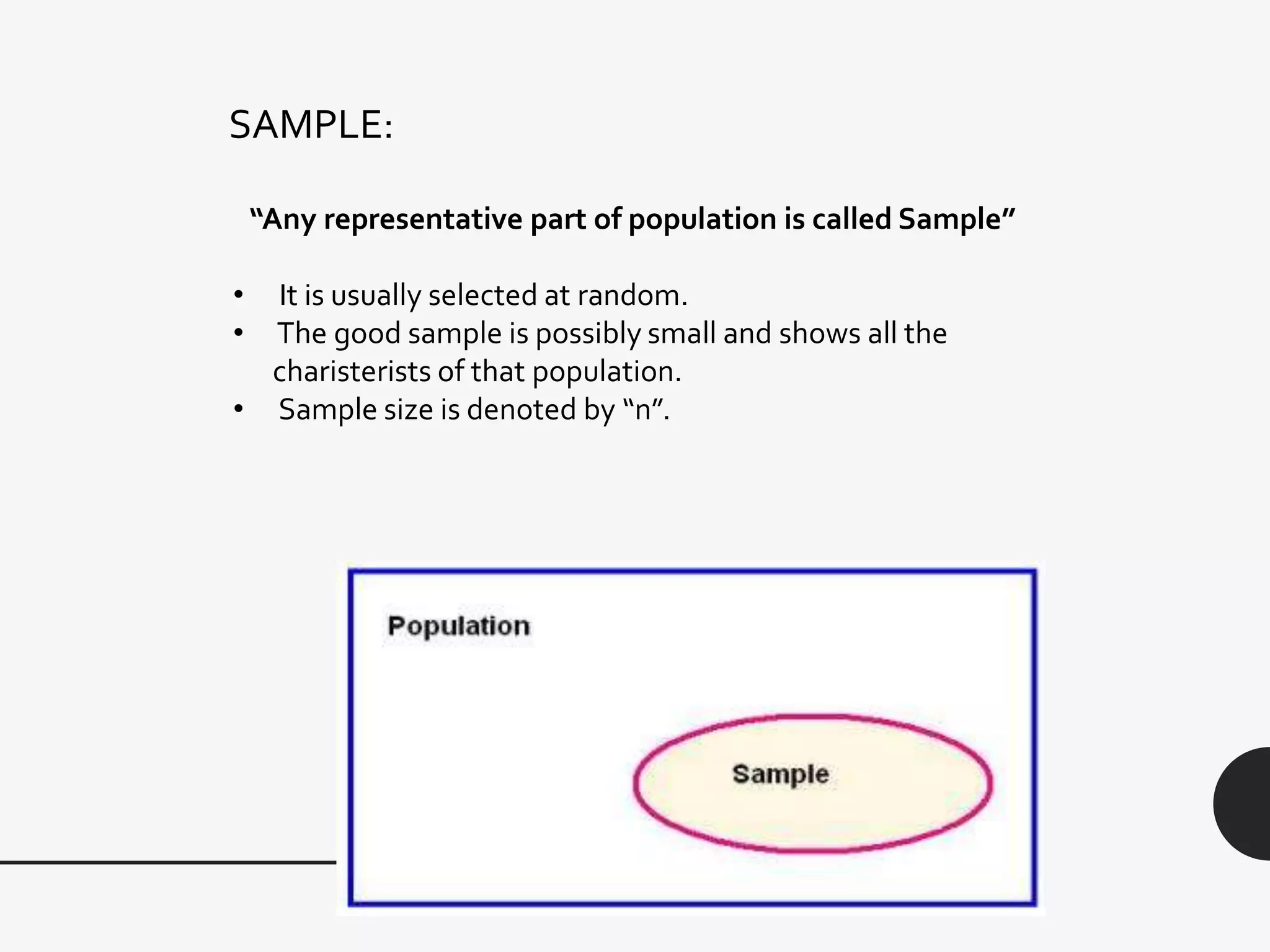 SAMPLE:
“Any representative part of population is called Sample”
• It is usually selected at random.
• The good sample is possibly small and shows all the
charisterists of that population.
• Sample size is denoted by “n”.
 