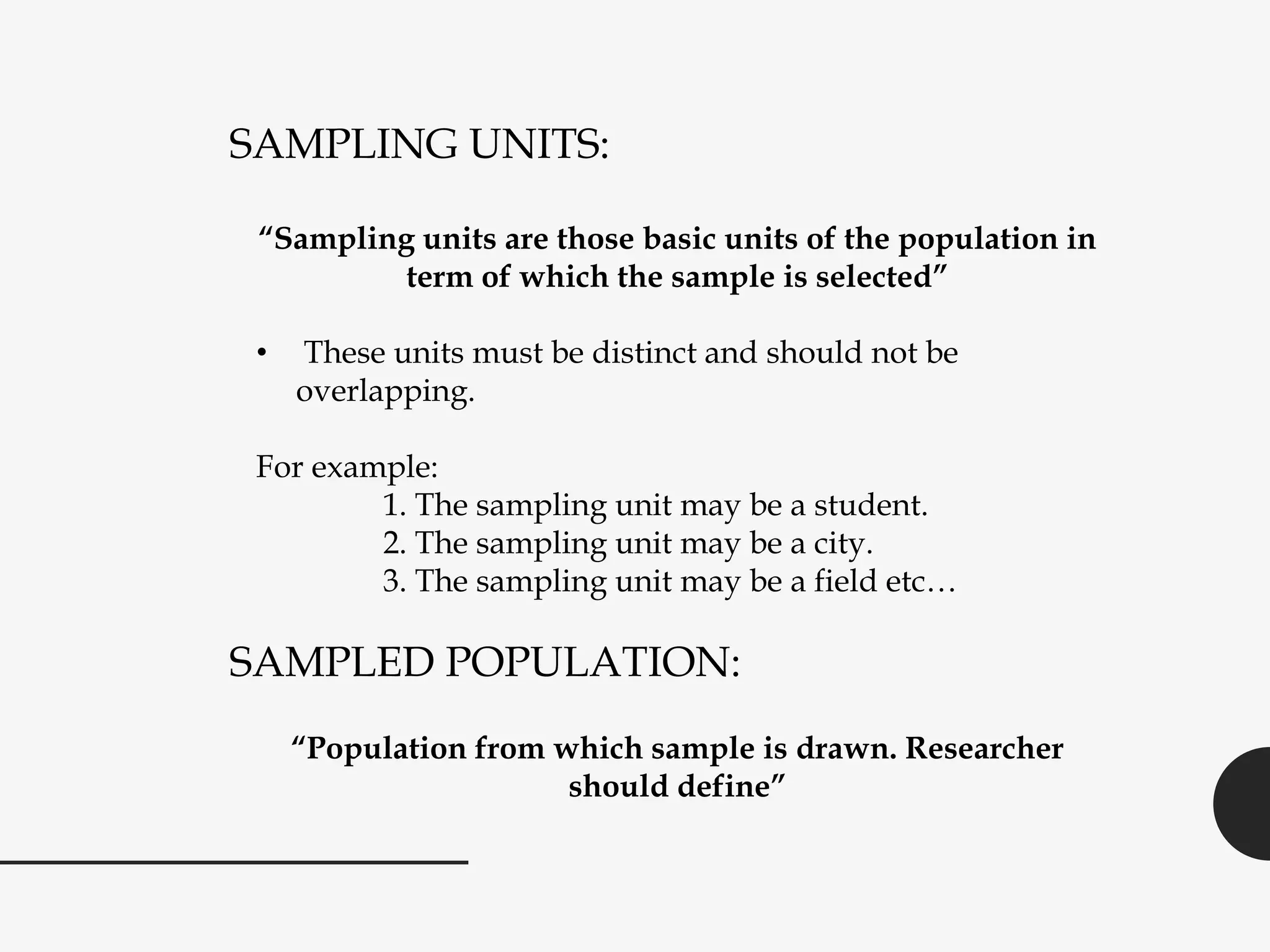 SAMPLING UNITS:
“Sampling units are those basic units of the population in
term of which the sample is selected”
• These units must be distinct and should not be
overlapping.
For example:
1. The sampling unit may be a student.
2. The sampling unit may be a city.
3. The sampling unit may be a field etc…
SAMPLED POPULATION:
“Population from which sample is drawn. Researcher
should define”
 