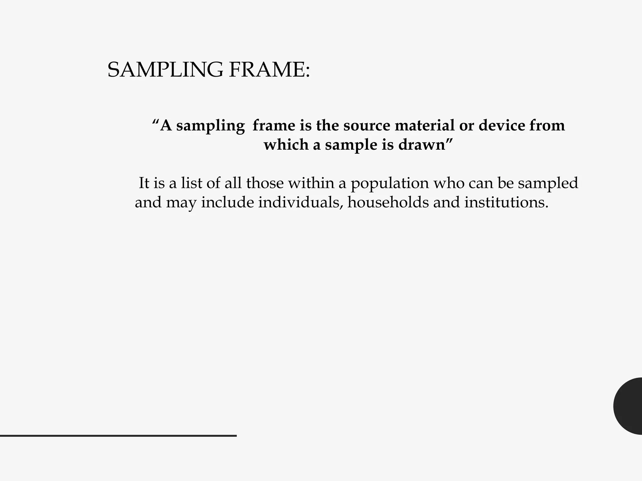 SAMPLING FRAME:
“A sampling frame is the source material or device from
which a sample is drawn”
It is a list of all those within a population who can be sampled
and may include individuals, households and institutions.
 
