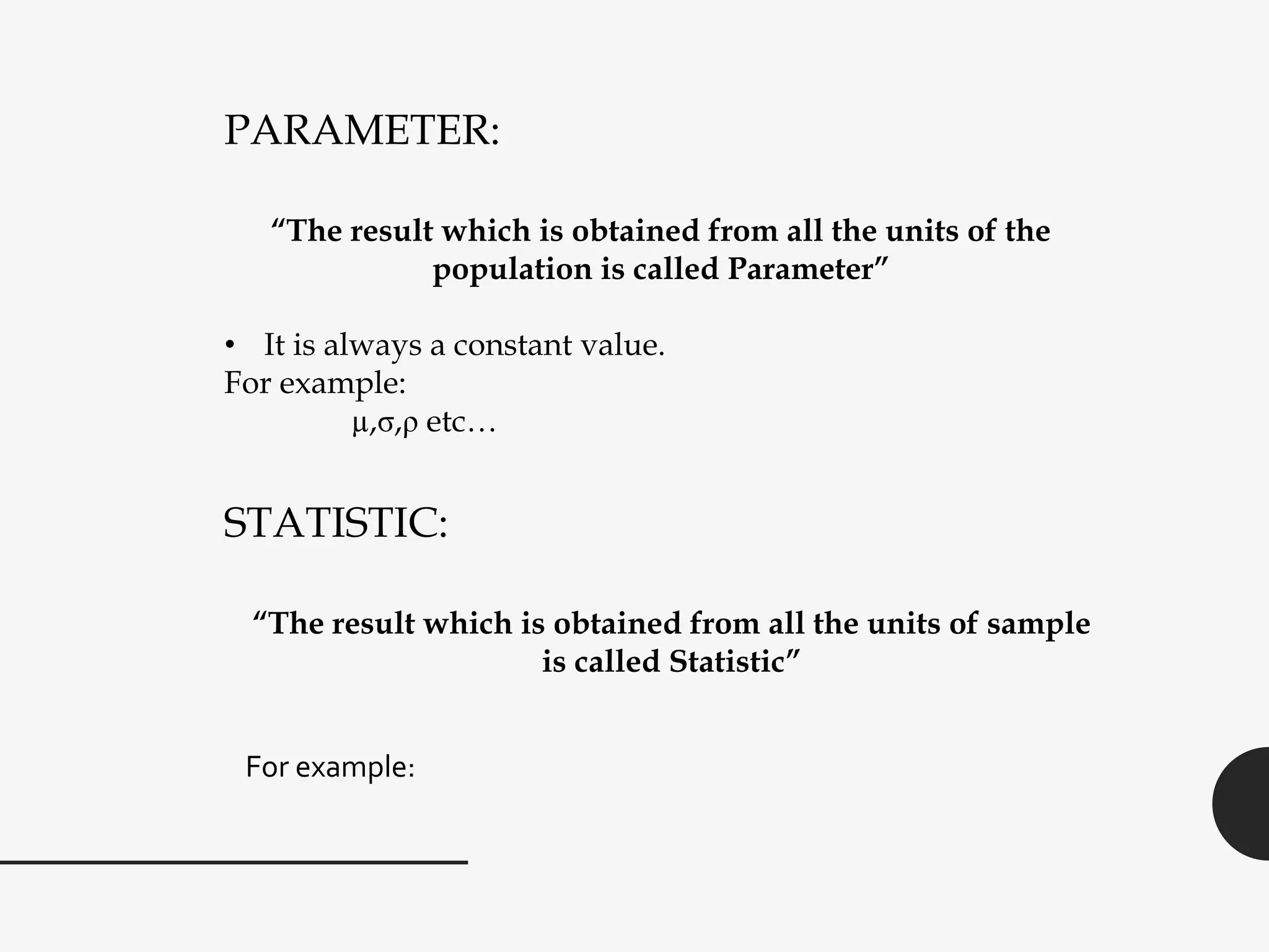 PARAMETER:
“The result which is obtained from all the units of the
population is called Parameter”
• It is always a constant value.
For example:
µ,σ,ρ etc…
STATISTIC:
“The result which is obtained from all the units of sample
is called Statistic”
For example:
 