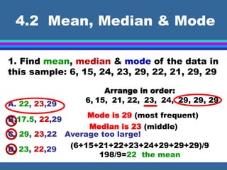 4.2 Mean, Median & Mode
1. Find mean, median & mode of the data in
this sample: 6, 15, 24, 23, 29, 22, 21, 29, 29
Mode is 29 (most frequent)
Median is 23 (middle)
A. 22, 23,29
B.17.5, 22,29
C. 29, 23,22
D. 23, 22,29
Average too large!
Arrange in order:
6, 15, 21, 22, 23, 24, 29, 29, 29
(6+15+21+22+23+24+29+29+29)/9
198/9=22 the mean
 