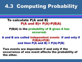 4.3 Computing Probability
To calculate P(A and B)
P(A and B)= P(A)·P(B|A)
P(B|A) is the probability of B given A has
occurred.
A and B are called independent events if and only if
P(B|A)=P(B)
and then P(A and B) = P(A)·P(B)
Two events are dependent if and only if the
occurrence of one event affects the probability of
the other.
 