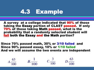 4.3 Example
A survey at a college indicated that 90% of those
taking the Essay portion of CLAST passed. If only
70% of those taking Math passed, what is the
probability that a randomly selected student will
fail both the Essay and the Math portion?
Since 70% passed math, 30% or 3/10 failed and
Since 90% passed essay, 10% or 1/10 failed
And we will assume the two events are independent
 