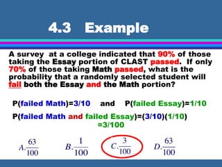 4.3 Example
A survey at a college indicated that 90% of those
taking the Essay portion of CLAST passed. If only
70% of those taking Math passed, what is the
probability that a randomly selected student will
fail both the Essay and the Math portion?
P(failed Math)=3/10 and P(failed Essay)=1/10
P(failed Math and failed Essay)=(3/10)(1/10)
=3/100
 