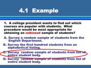 4.1 Example
1. A college president wants to find out which
courses are popular with students. What
procedure would be most appropriate for
obtaining an unbiased sample of students?
A. Survey a random sample of students from the
English Department.
B. Survey the first hundred students from an
alphabetical listing.
C. Survey random sample of students from list of
entire student body.
D. Survey random sample of students from list of
entire student body.
 