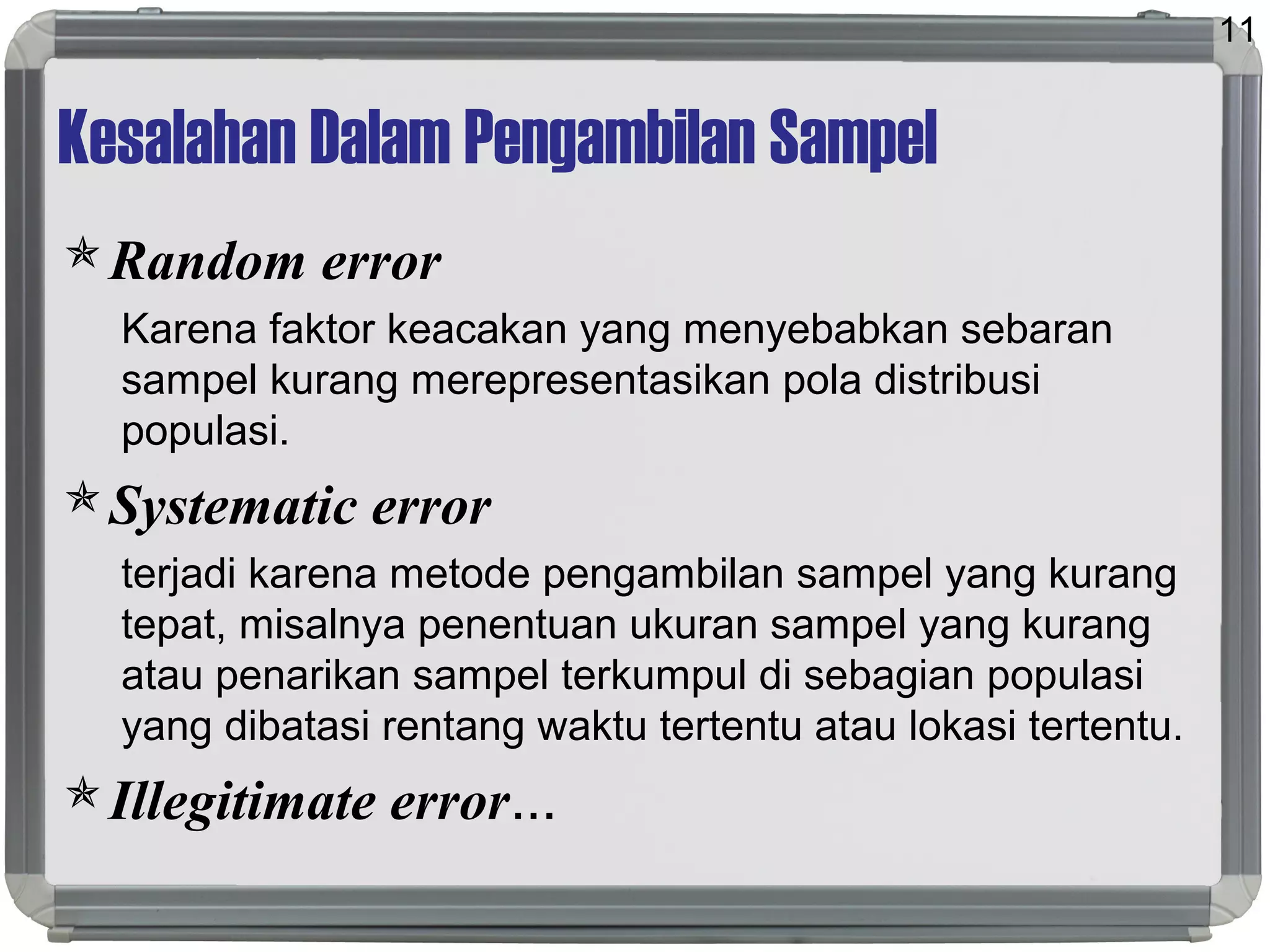 Kesalahan Dalam Pengambilan Sampel
Random error
Karena faktor keacakan yang menyebabkan sebaran
sampel kurang merepresentasikan pola distribusi
populasi.
Systematic error
terjadi karena metode pengambilan sampel yang kurang
tepat, misalnya penentuan ukuran sampel yang kurang
atau penarikan sampel terkumpul di sebagian populasi
yang dibatasi rentang waktu tertentu atau lokasi tertentu.
Illegitimate error...
11
 