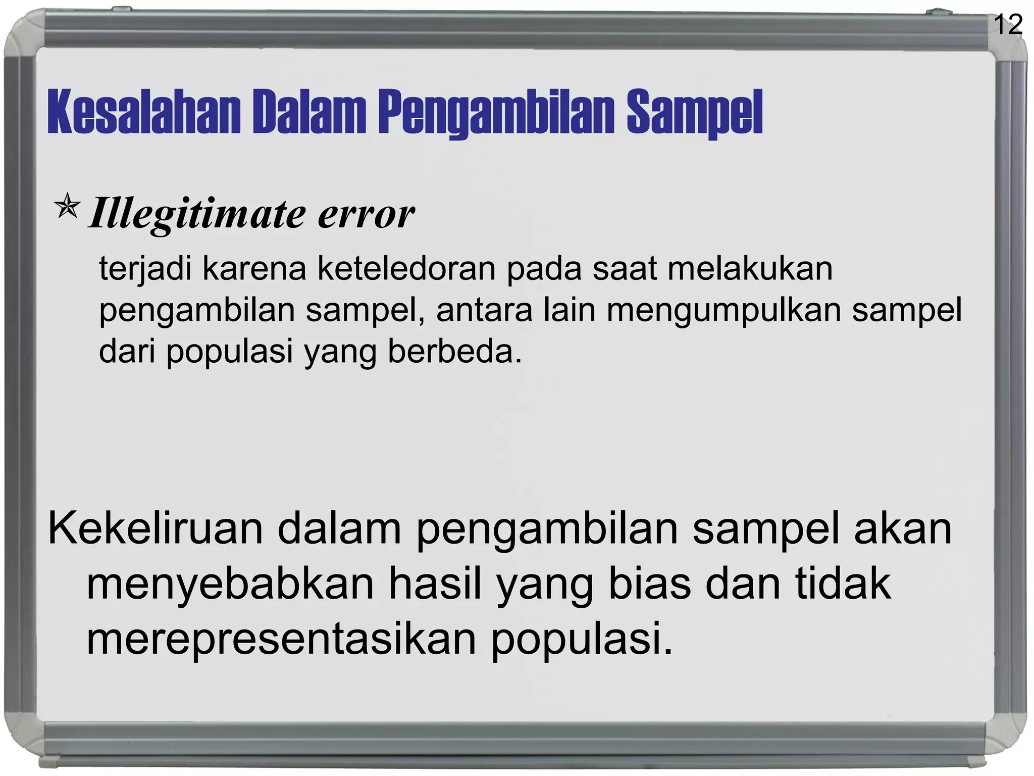 Kesalahan Dalam Pengambilan Sampel
Illegitimate error
terjadi karena keteledoran pada saat melakukan
pengambilan sampel, antara lain mengumpulkan sampel
dari populasi yang berbeda.
Kekeliruan dalam pengambilan sampel akan
menyebabkan hasil yang bias dan tidak
merepresentasikan populasi.
12
 