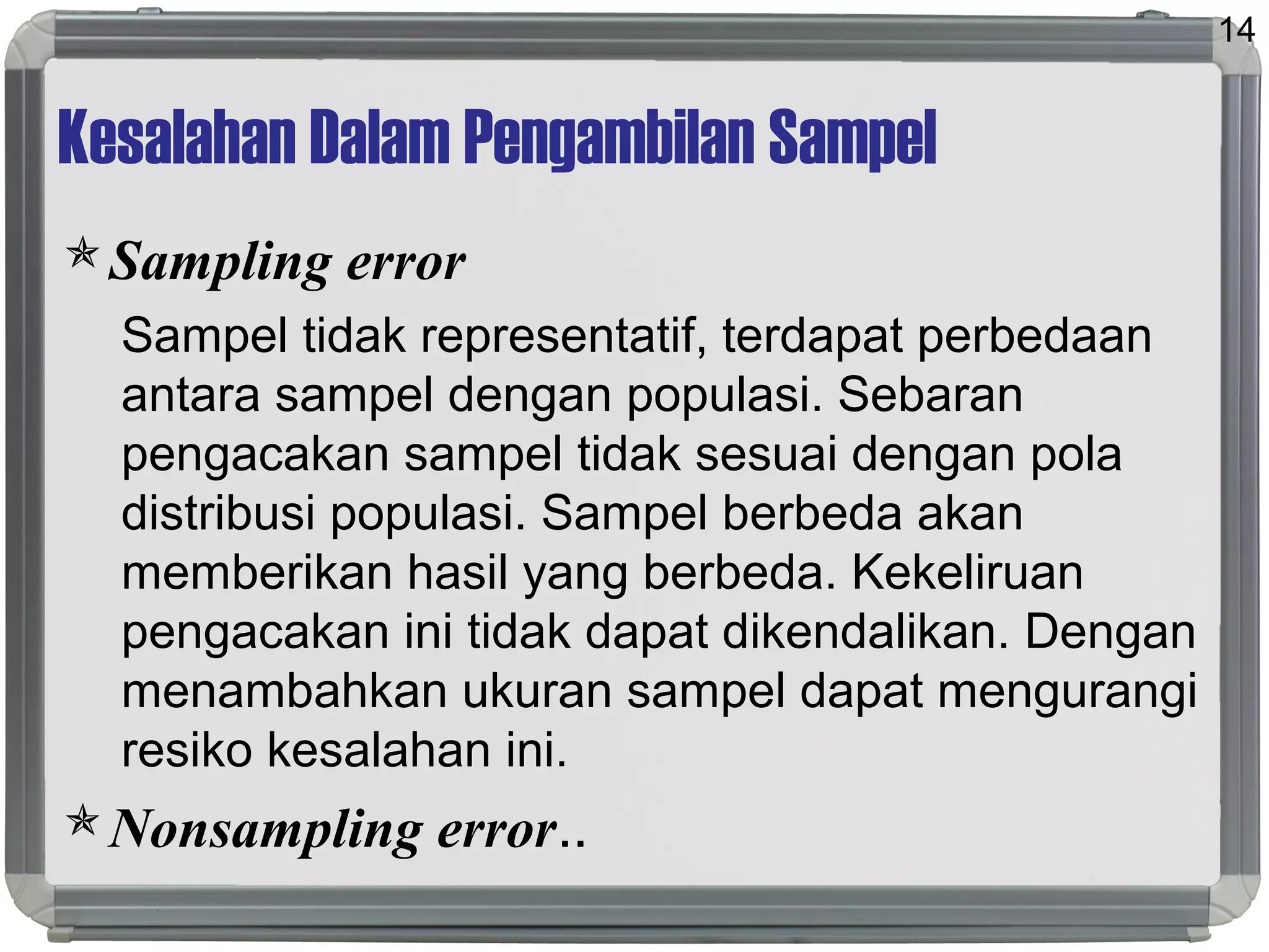 Kesalahan Dalam Pengambilan Sampel
Sampling error
Sampel tidak representatif, terdapat perbedaan
antara sampel dengan populasi. Sebaran
pengacakan sampel tidak sesuai dengan pola
distribusi populasi. Sampel berbeda akan
memberikan hasil yang berbeda. Kekeliruan
pengacakan ini tidak dapat dikendalikan. Dengan
menambahkan ukuran sampel dapat mengurangi
resiko kesalahan ini.
Nonsampling error..
14
 