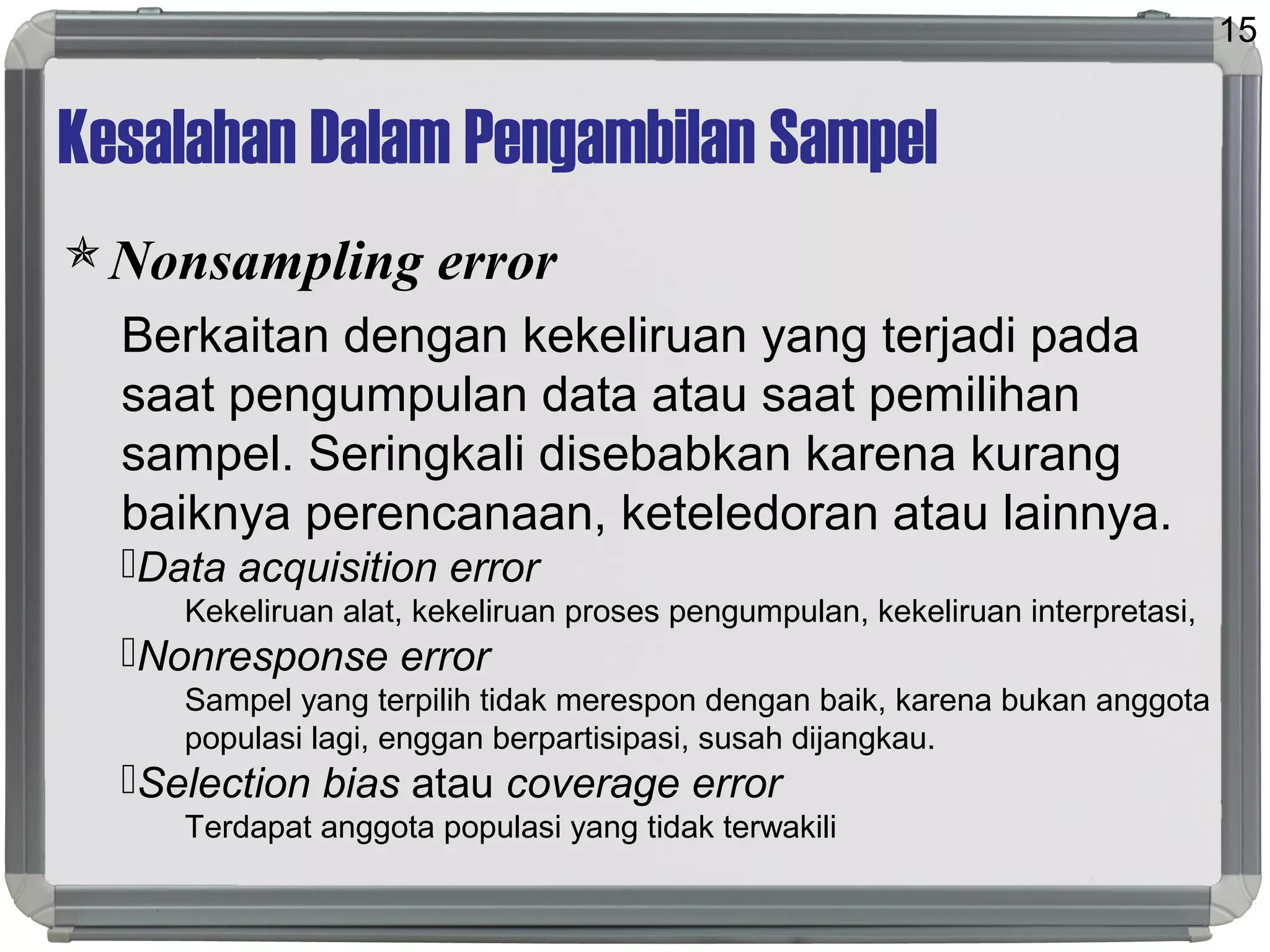 Kesalahan Dalam Pengambilan Sampel
Nonsampling error
Berkaitan dengan kekeliruan yang terjadi pada
saat pengumpulan data atau saat pemilihan
sampel. Seringkali disebabkan karena kurang
baiknya perencanaan, keteledoran atau lainnya.
Data acquisition error
Kekeliruan alat, kekeliruan proses pengumpulan, kekeliruan interpretasi,
Nonresponse error
Sampel yang terpilih tidak merespon dengan baik, karena bukan anggota
populasi lagi, enggan berpartisipasi, susah dijangkau.
Selection bias atau coverage error
Terdapat anggota populasi yang tidak terwakili
15
 