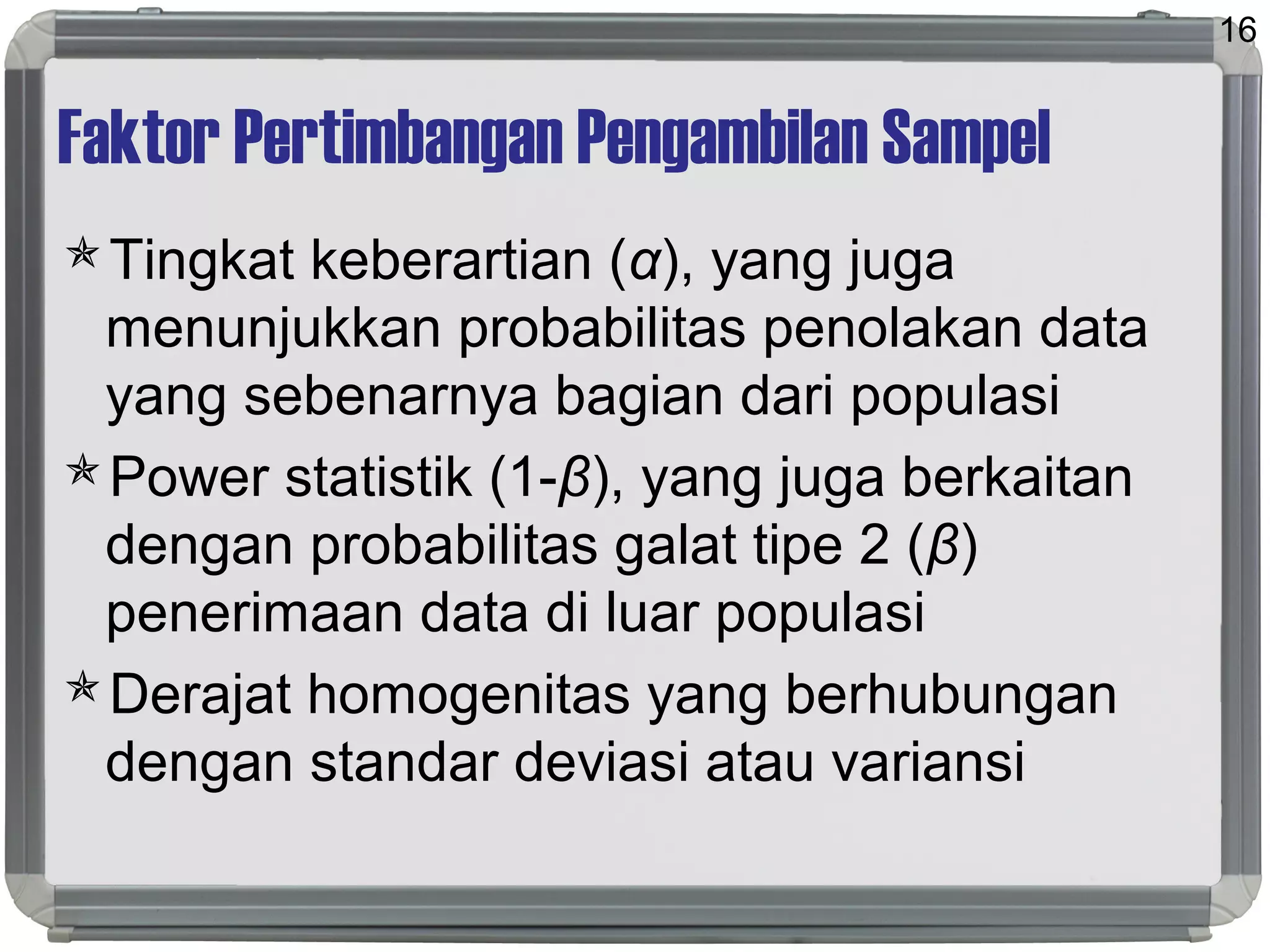 Faktor Pertimbangan Pengambilan Sampel
Tingkat keberartian (α), yang juga
menunjukkan probabilitas penolakan data
yang sebenarnya bagian dari populasi
Power statistik (1-β), yang juga berkaitan
dengan probabilitas galat tipe 2 (β)
penerimaan data di luar populasi
Derajat homogenitas yang berhubungan
dengan standar deviasi atau variansi
16
 