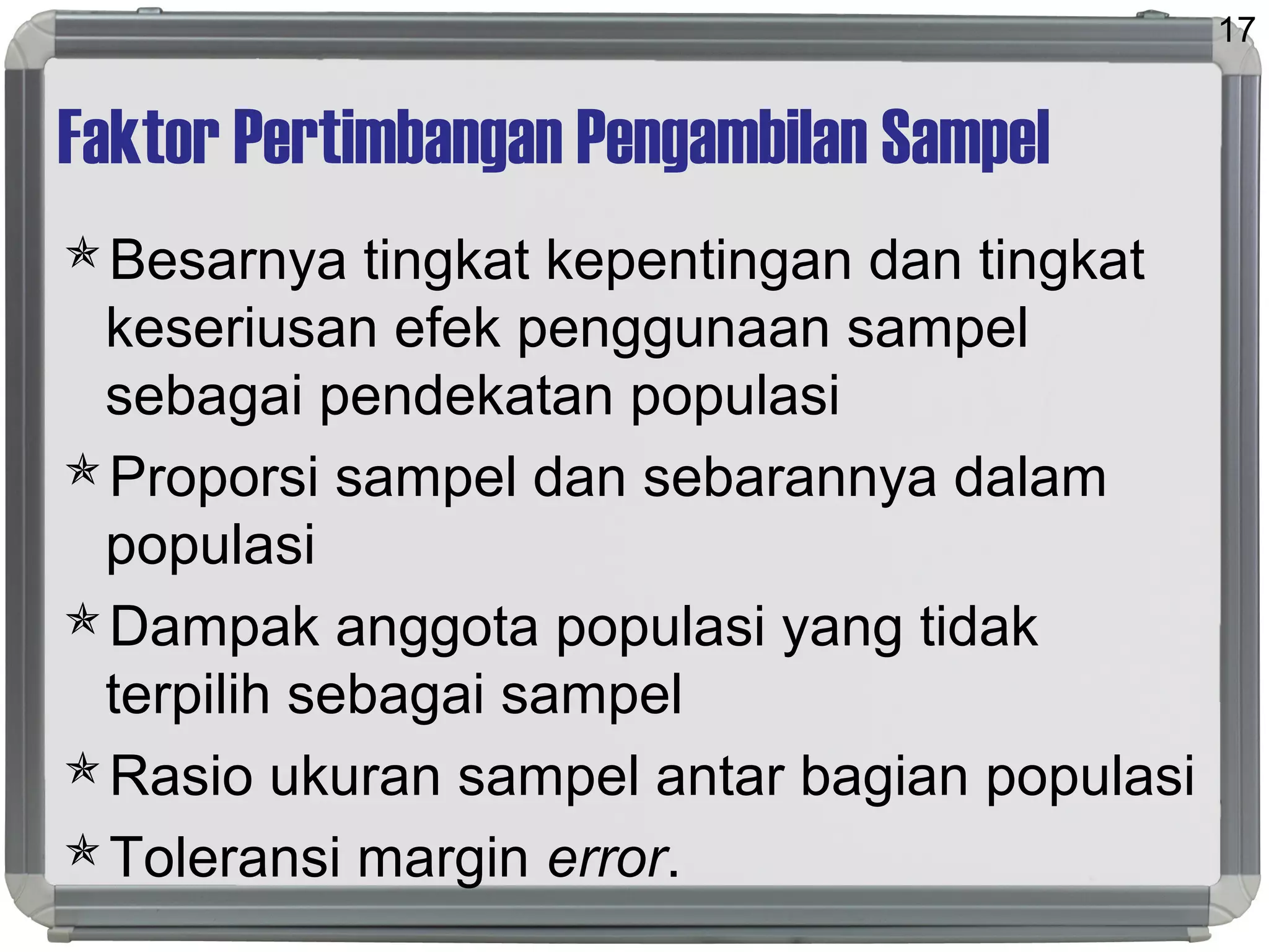 Faktor Pertimbangan Pengambilan Sampel
Besarnya tingkat kepentingan dan tingkat
keseriusan efek penggunaan sampel
sebagai pendekatan populasi
Proporsi sampel dan sebarannya dalam
populasi
Dampak anggota populasi yang tidak
terpilih sebagai sampel
Rasio ukuran sampel antar bagian populasi
Toleransi margin error.
17
 